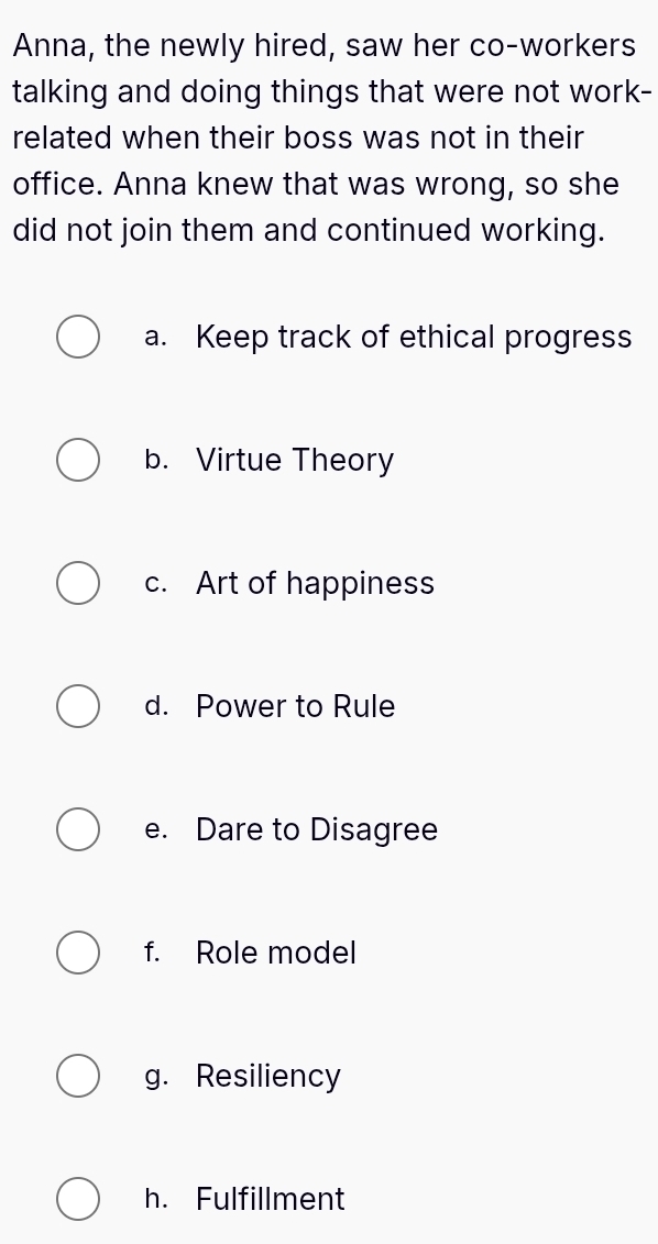 Anna, the newly hired, saw her co-workers
talking and doing things that were not work-
related when their boss was not in their
office. Anna knew that was wrong, so she
did not join them and continued working.
a. Keep track of ethical progress
b. Virtue Theory
c. Art of happiness
d. Power to Rule
e. Dare to Disagree
f. Role model
g. Resiliency
h. Fulfillment