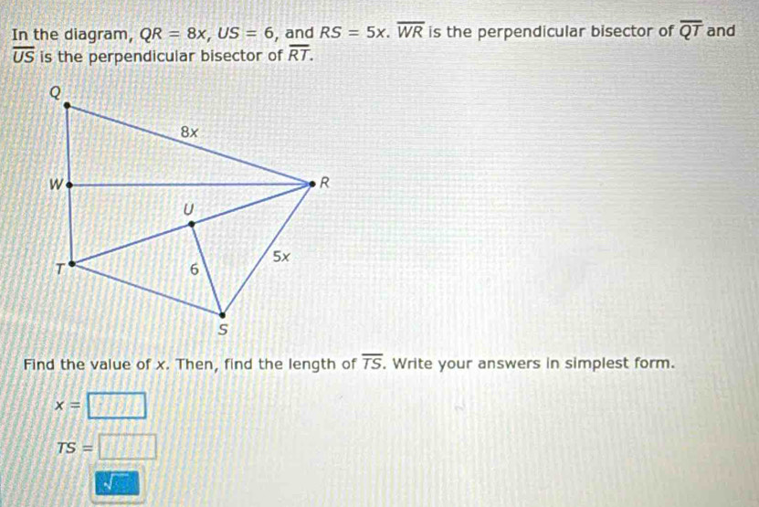 In the diagram, QR=8x, US=6 , and RS=5x. overline WR is the perpendicular bisector of overline QT and
overline US is the perpendicular bisector of overline RT. 
Find the value of x. Then, find the length of overline TS. Write your answers in simplest form.
x=
TS=□
√