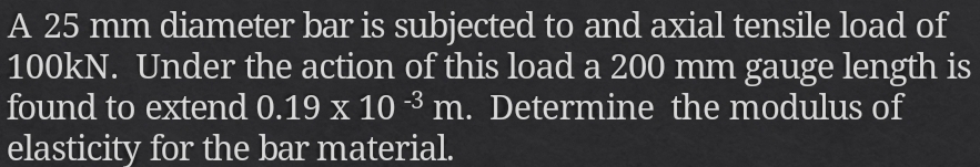 A 25 mm diameter bar is subjected to and axial tensile load of
100kN. Under the action of this load a 200 mm gauge length is 
found to extend 0.19* 10^(-3)m. Determine the modulus of 
elasticity for the bar material.