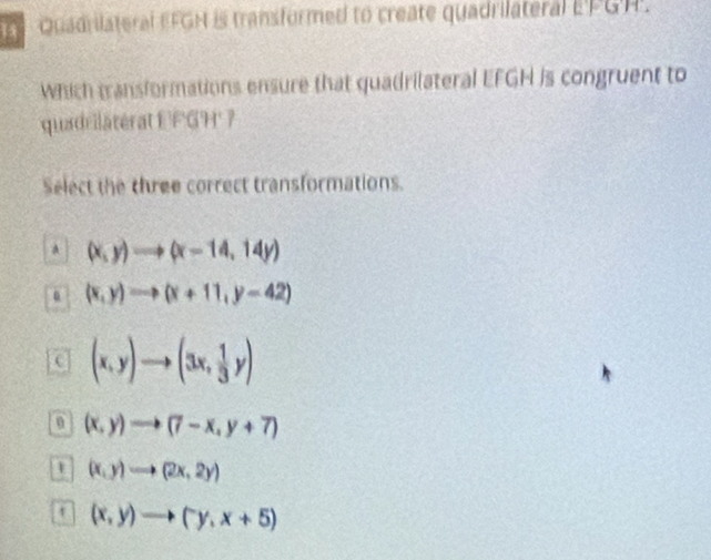 Quadrilateral EFGH is transformed to create quadrilateral E'PGH.
Which transformations ensure that quadrilateral EFGH is congruent to
quadrilatérat EFGH' 7
Select the three correct transformations.
A (x,y)to (x-14,14y)
0 (x,y)to (x+11,y-42)
(x,y)to (3x, 1/3 y)
(x,y)to (7-x,y+7)
(x,y)to (2x,2y)
t (x,y)to (y,x+5)