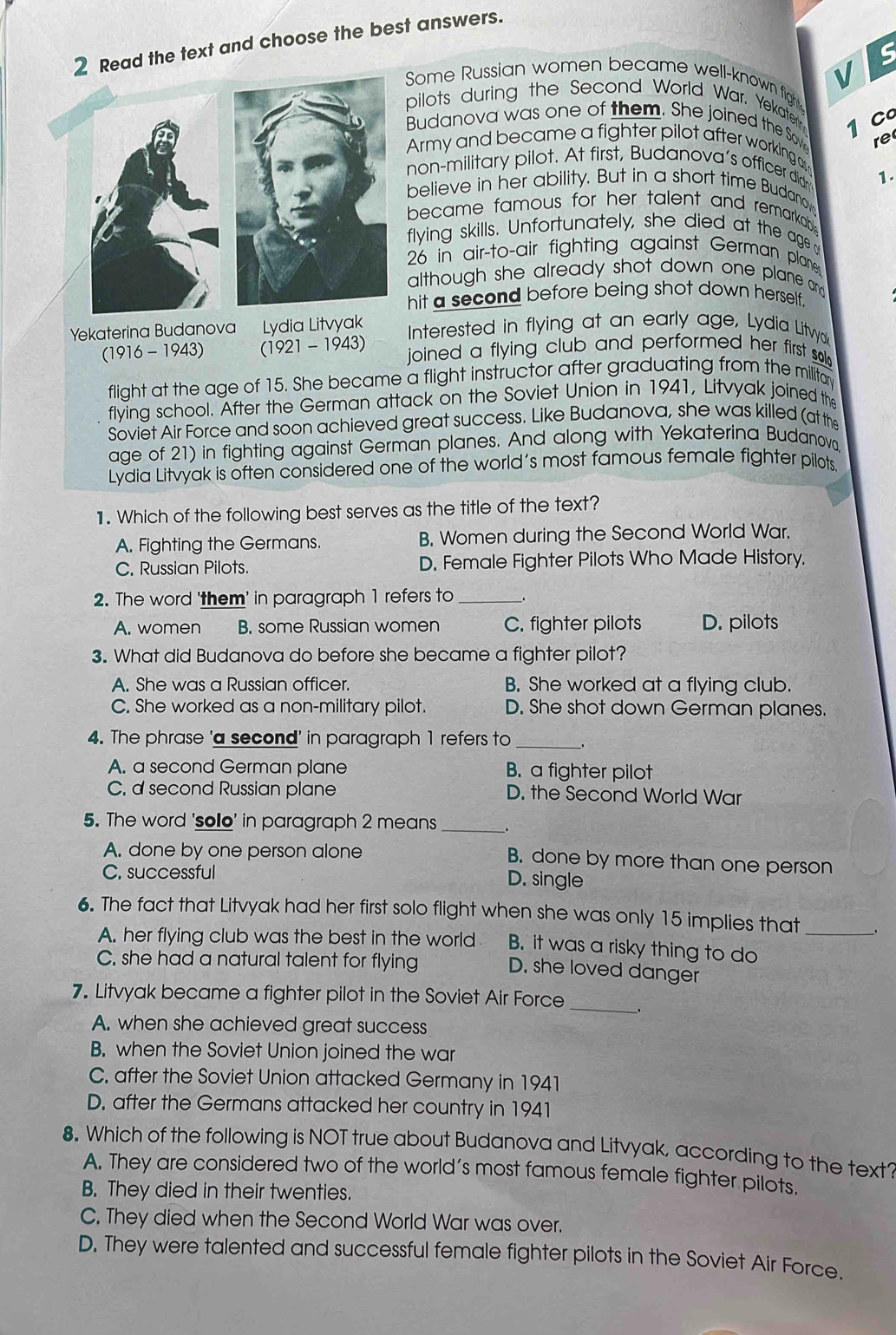 Read the text and choose the best answers.
S
V
Some Russian women became well-known fight
pilots during the Second World War. Yekater
1 C
Budanova was one of them. She joined the Sove re
Army and became a fighter pilot after working as
non-military pilot. At first, Budanova's officer didn 1.
believe in her ability. But in a short time Budanoy
became famous for her talent and remarkabl .
flying skills. Unfortunately, she died at the age a
26 in air-to-air fighting against German plane
although she already shot down one plane an 
hit a second before being shot down herself .
Yekaterina Budanova Lydia Litvyak Interested in flying at an early age, Lydia Litvyak
(1916 -1943) (1921 - 1943) joined a flying club and performed her first so.
flight at the age of 15. She became a flight instructor after graduating from the militar
flying school. After the German attack on the Soviet Union in 1941, Litvyak joined the
Soviet Air Force and soon achieved great success. Like Budanova, she was killed (at the
age of 21) in fighting against German planes. And along with Yekaterina Budanov
Lydia Litvyak is often considered one of the world’s most famous female fighter pilots.
1. Which of the following best serves as the title of the text?
A. Fighting the Germans. B. Women during the Second World War.
C. Russian Pilots. D. Female Fighter Pilots Who Made History.
2. The word 'them' in paragraph 1 refers to_
A. women B. some Russian women C. fighter pilots D. pilots
3. What did Budanova do before she became a fighter pilot?
A. She was a Russian officer. B. She worked at a flying club.
C. She worked as a non-military pilot. D. She shot down German planes.
4. The phrase 'a second' in paragraph 1 refers to_
A. a second German plane B. a fighter pilot
C. d second Russian plane D. the Second World War
5. The word 'sollo' in paragraph 2 means __.
A. done by one person alone B. done by more than one person
C. successful D. single
6. The fact that Litvyak had her first solo flight when she was only 15 implies that_
A. her flying club was the best in the world B. it was a risky thing to do
C. she had a natural talent for flying D. she loved danger
7. Litvyak became a fighter pilot in the Soviet Air Force _.
A. when she achieved great success
B. when the Soviet Union joined the war
C. after the Soviet Union attacked Germany in 1941
D. after the Germans attacked her country in 1941
8. Which of the following is NOT true about Budanova and Litvyak, according to the text?
A. They are considered two of the world’s most famous female fighter pilots.
B. They died in their twenties.
C. They died when the Second World War was over.
D. They were talented and successful female fighter pilots in the Soviet Air Force.