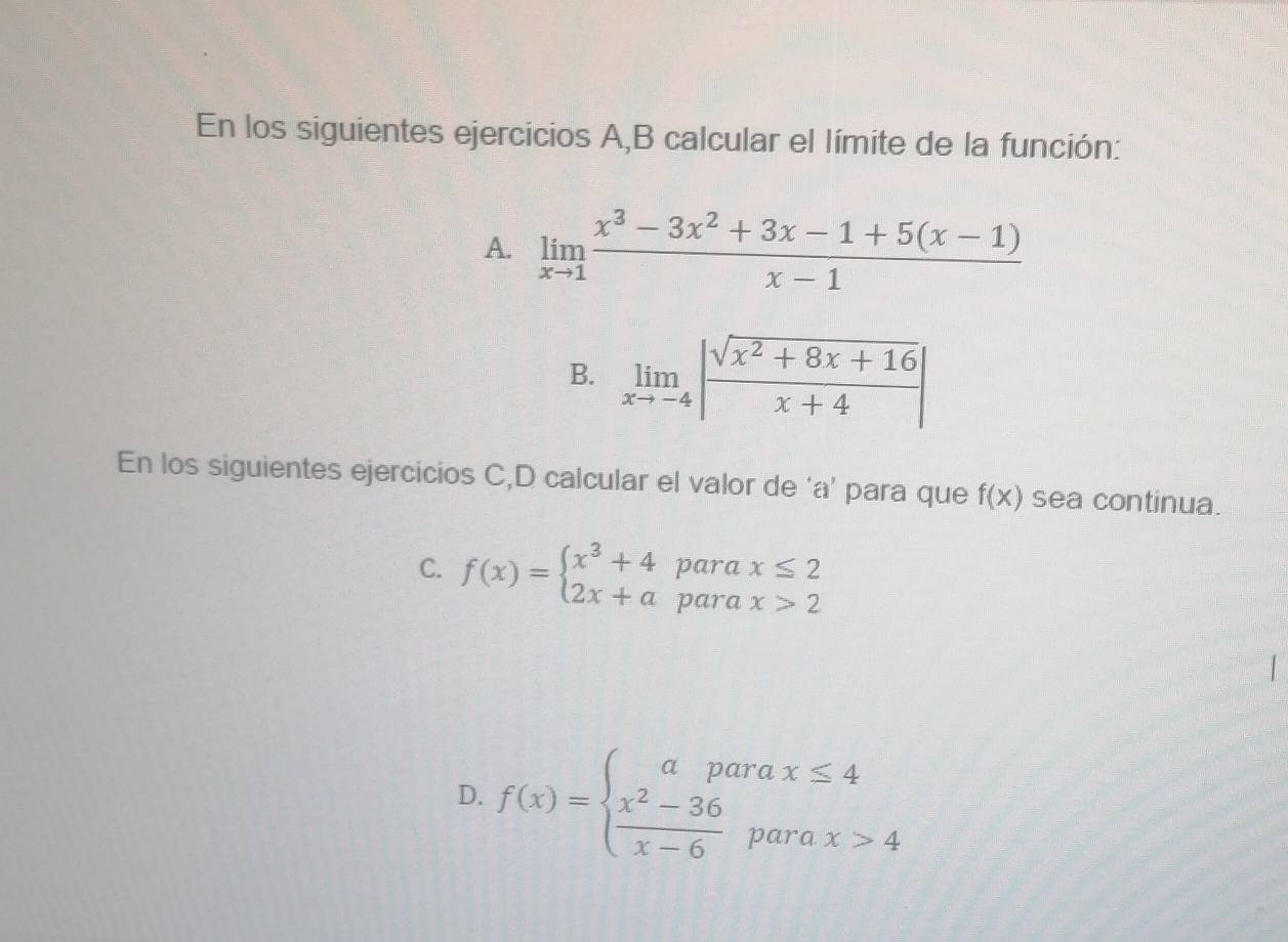 En los siguientes ejercicios A,B calcular el límite de la función:
A. limlimits _xto 1 (x^3-3x^2+3x-1+5(x-1))/x-1 
B. limlimits _xto -4| (sqrt(x^2+8x+16))/x+4 |
En los siguientes ejercicios C,D calcular el valor de ‘ a ’ para que f(x) sea continua.
C. f(x)=beginarrayl x^3+4parax≤ 2 2x+aparax>2endarray.
D. f(x)=beginarrayl aparax≤ 4  (x^2-36)/x-6 parax>4endarray.