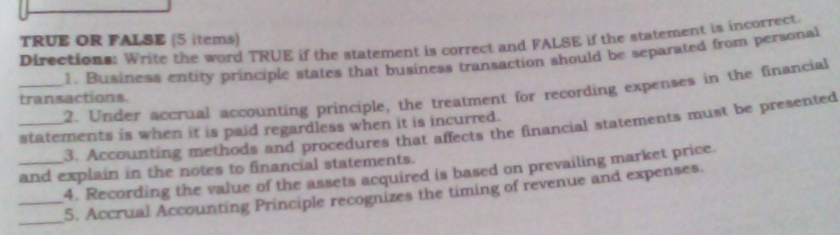 TRUE OR FALSE (5 items) 
Directions: Write the word TRUE if the statement is correct and FALSE if the statement is incorrect. 
1. Business entity principle states that business transaction should be separated from personal 
_2. Under accrual accounting principle, the treatment for recording expenses in the financial 
transactions. 
_statements is when it is paid regardless when it is incurred. 
3. Accounting methods and procedures that affects the financial statements must be presented 
_and explain in the notes to financial statements. 
4. Recording the value of the assets acquired is based on prevailing market price. 
_ 
_5. Accrual Accounting Principle recognizes the timing of revenue and expenses.