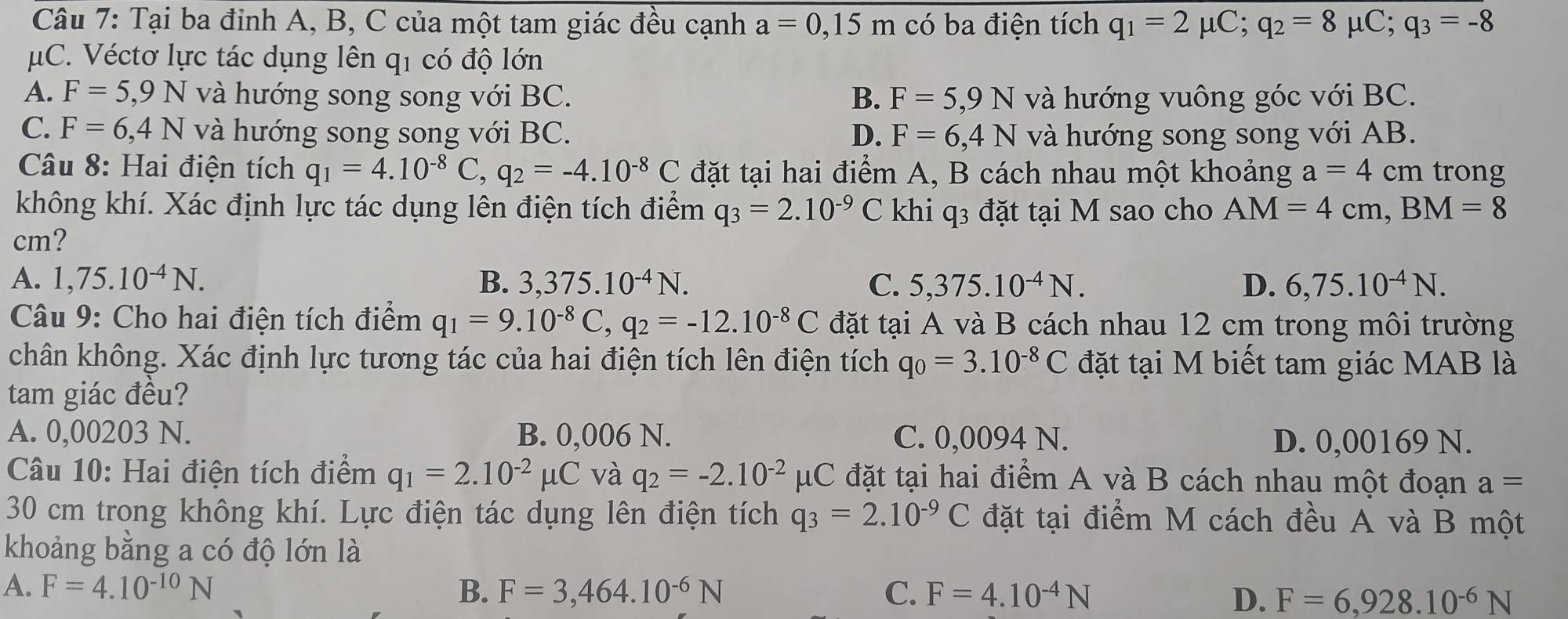 Tại ba đỉnh A, B, C của một tam giác đều cạnh a=0,15m có ba điện tích q_1=2mu C;q_2=8mu C;q_3=-8
μC. Véctơ lực tác dụng lên q1 có độ lớn
A. F=5,9N và hướng song song với BC. B. F=5,9N và hướng vuông góc với BC.
C. F=6,4N và hướng song song với BC. D. F=6,4N và hướng song song với AB.
Câu 8: Hai điện tích q_1=4.10^(-8)C,q_2=-4.10^(-8)C đặt tại hai điểm A, B cách nhau một khoảng a=4cm trong
không khí. Xác định lực tác dụng lên điện tích điểm q_3=2.10^(-9)C khi q3 đặt tại M sao cho AM=4cm,BM=8
cm?
A. 1,75.10^(-4)N. B. 3,375.10^(-4)N. C. 5,375.10^(-4)N. D. 6,75.10^(-4)N.
Câu 9: Cho hai điện tích điểm q_1=9.10^(-8)C,q_2=-12.10^(-8)C đặt tại A và B cách nhau 12 cm trong môi trường
chân không. Xác định lực tương tác của hai điện tích lên điện tích q_0=3.10^(-8)C đặt tại M biết tam giác MAB là
tam giác đều?
A. 0,00203 N. B. 0,006 N. C. 0,0094 N. D. 0,00169 N.
Câu 10: Hai điện tích điểm q_1=2.10^(-2)mu C và q_2=-2.10^(-2)mu C đặt tại hai điểm A và B cách nhau một đoạn a=
30 cm trong không khí. Lực điện tác dụng lên điện tích q_3=2.10^(-9)C đặt tại điểm M cách đều A và B một
khoảng bằng a có độ lớn là
A. F=4.10^(-10)N B. F=3,464.10^(-6)N C. F=4.10^(-4)N
D. F=6,928.10^(-6)N