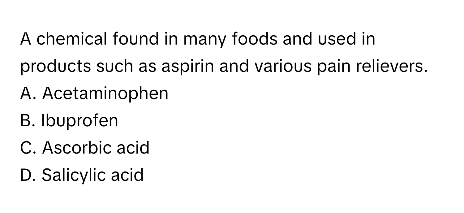 A chemical found in many foods and used in products such as aspirin and various pain relievers.
A. Acetaminophen 
B. Ibuprofen 
C. Ascorbic acid 
D. Salicylic acid