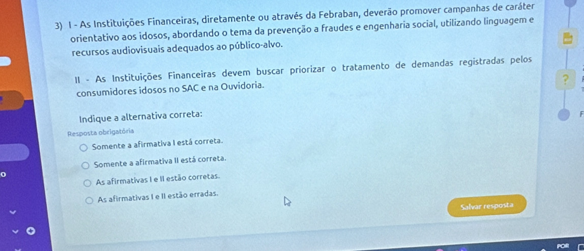 As Instituições Financeiras, diretamente ou através da Febraban, deverão promover campanhas de caráter
orientativo aos idosos, abordando o tema da prevenção a fraudes e engenharia social, utilizando linguagem e
recursos audiovisuais adequados ao público-alvo.
II - As Instituições Financeiras devem buscar priorizar o tratamento de demandas registradas pelos
?
consumidores idosos no SAC e na Ouvidoria.
Indique a alternativa correta:
F
Resposta obrigatória
Somente a afirmativa I está correta.
Somente a afirmativa II está correta.
0
As afirmativas I e II estão corretas.
As afirmativas I e II estão erradas.
Salvar resposta
POR