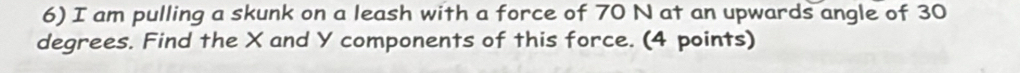 am pulling a skunk on a leash with a force of 70 N at an upwards angle of 30
degrees. Find the X and Y components of this force. (4 points)