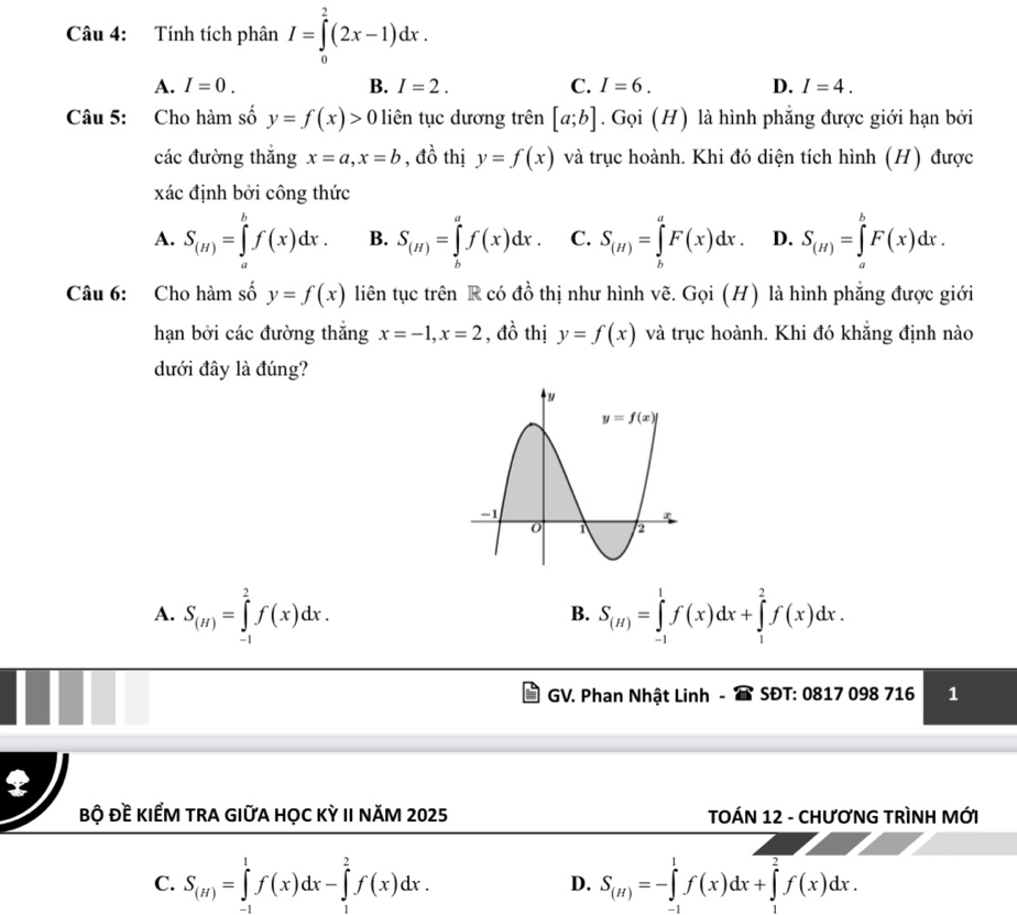 Tính tích phân I=∈tlimits _0^(2(2x-1)dx.
A. I=0. B. I=2. C. I=6. D. I=4.
Câu 5: Cho hàm số y=f(x)>0 liên tục dương trên [a;b]. Gọi (H) là hình phẳng được giới hạn bởi
các đường thắng x=a,x=b , đồ thị y=f(x) và trục hoành. Khi đó diện tích hình (H) được
xác định bởi công thức
A. S_(H))=∈tlimits _a^(bf(x)dx. B. S_(H))=∈tlimits _b^(af(x)dx. C. S_(H))=∈tlimits _b^(aF(x)dx. D. S_(H))=∈tlimits _a^(bF(x)dx.
Câu 6: Cho hàm số y=f(x) liên tục trên R có đồ thị như hình vẽ. Goi(H) là hình phẳng được giới
hạn bởi các đường thắng x=-1,x=2 , đồ thị y=f(x) và trục hoành. Khi đó khẳng định nào
dưới đây là đúng?
A. S_(H))=∈tlimits _(-1)^2f(x)dx. S_(H)=∈tlimits _(-1)^1f(x)dx+∈tlimits _1^(2f(x)dx.
B.
GV. Phan Nhật Linh - SĐT: 0817 098 716 1
bộ Đề KIẾM TRA GIữA HỌC Kỳ II năM 2025  TOÁN 12 - CHƯơNG TRÌNH MỚI
C. S_(H))=∈tlimits _(-1)^1f(x)dx-∈tlimits _1^(2f(x)dx. S_(H))=-∈tlimits _(-1)^1f(x)dx+∈tlimits _1^2f(x)dx.
D.