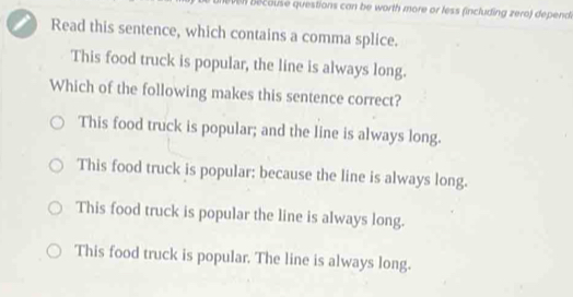 ben becouse questions can be worth more or less (including zero) depend 
Read this sentence, which contains a comma splice.
This food truck is popular, the line is always long.
Which of the following makes this sentence correct?
This food truck is popular; and the line is always long.
This food truck is popular: because the line is always long.
This food truck is popular the line is always long.
This food truck is popular. The line is always long.