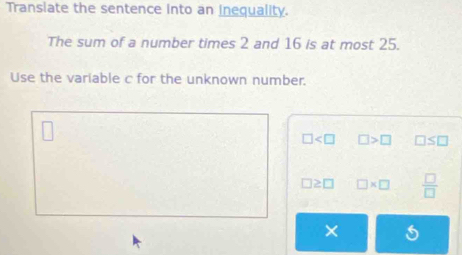 Transiate the sentence into an inequality. 
The sum of a number times 2 and 16 is at most 25. 
Use the variable c for the unknown number.
□ □ >□ □ ≤ □
□ ≥ □ □ * □  □ /□  
×