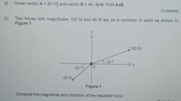 Given vector A=5i+7j and vector B=4l-3j+k. Find A* B. 
(3 marks) 
b) Two forces with magnitudes 100 N and 45 N act on a common O point as shown in 
Figure 1.
y
100 N
20°
x
50°
45 N
Figure 1 
Compute the magnitude and direction of the resultant force.