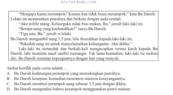 giriwidodo.com
“Mengapa kamu merampok? Kurasa kau tidak biasa merampok,” kata Bu Darsih.
Lelaki itu menurunkan pistolnya dan berkata dengan nada rendah.
“Aku terlilit utang. Keluargaku tidak bisa makan, Bu,” jawab laki-laki itu.
“Berapa uang yang kaubutuhkan?” tanya Bu Darsih.
“Tiga juta, Bu,” jawab si lelaki.
Bu Darsih mengambil uang 3, 5 juta, lalu diserahkan kepada laki-laki itu.
“Pakailah uang ini untuk menyelamatkan keluargamu. Aku ikhlas.”
Laki-laki itu tertunduk dan berkali-kali mengucapkan terima kasih kepada Bu
Darsih, lalu meminta maaf sambil menangis. Tak lama kemudian, laki-laki itu mohon
diri. Bu Darsih menatap kepergiannya dengan hati yang trenyuh.
Akibat konflik pada cerita adalah …
A. Bu Darsih kedatangan perampok yang menodongkan pistolnya.
B. Bu Darsih kesepian, kemudian menonton sinetron kesayangannya.
C. Bu Darsih memberi perampok uang sebesar 3, 5 juta dengan ikhlas.
D. Bu Darsih mengetahui bahwa perampok menggunakan pistol mainan.