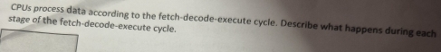 CPUs process data according to the fetch-decode-execute cycle. Describe what happens during each 
stage of the fetch-decode-execute cycle.