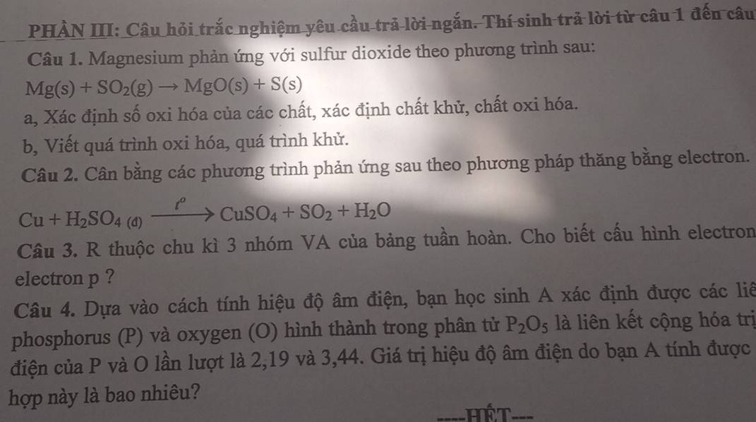 PHẢN III: Câu hỏi trắc nghiệm yêu cầu trả lời ngắn. Thí sinh trả lời từ câu 1 đến câu 
Câu 1. Magnesium phản ứng với sulfur dioxide theo phương trình sau:
Mg(s)+SO_2(g)to MgO(s)+S(s)
a, Xác định số oxi hóa của các chất, xác định chất khử, chất oxi hóa. 
b, Viết quá trình oxi hóa, quá trình khử. 
Câu 2. Cân bằng các phương trình phản ứng sau theo phương pháp thăng bằng electron.
Cu+H_2SO_4(a)xrightarrow t^oCuSO_4+SO_2+H_2O
Câu 3. R thuộc chu kì 3 nhóm VA của bảng tuần hoàn. Cho biết cầu hình electron 
electron p ? 
Câu 4. Dựa vào cách tính hiệu độ âm điện, bạn học sinh A xác định được các liê 
phosphorus (P) và oxygen (O) hình thành trong phân tử P_2O_5 là liên kết cộng hóa trị 
điện của P và O lần lượt là 2, 19 và 3, 44. Giá trị hiệu độ âm điện do bạn A tính được 
hợp này là bao nhiêu? 
Thết