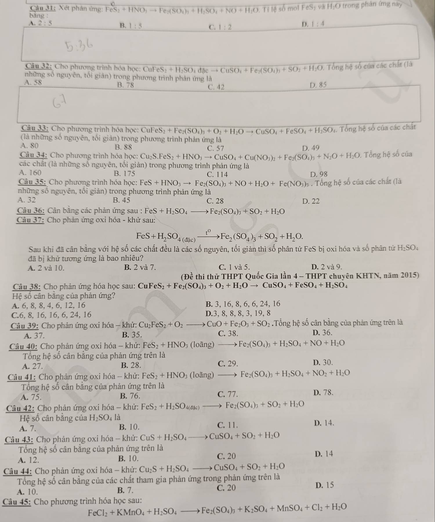 Xét phản ứng: FeS_2+HNO_3to Fe_2(SO_4)_3+H_2SO_4+NO+H_2O.Tile số mol FeS₃ và H₂O trong phản ứng này
bǎng :
A. 2:5 B. 1:5 C. 1:2
D. 1:4
Câu 32: Cho phương trình hóa học: C CuFeS_2+H_2SO_4dicto CuSO_4+Fe_2(SO_4)_3+SO_2+H_2O. Tổng hệ số của các chất (là
những số nguyên, tối giản) trong phương trình phản ứng là
A. 58 B. 78 D. 85
C. 42
Câu 33: Cho phương trình hóa học: CuFeS_2+Fe_2(SO_4)_3+O_2+H_2Oto CuSO_4+FeSO_4+H_2SO_4. Tổng hệ số của các chất
(là những số nguyên, tối giản) trong phương trình phản ứng là
A. 80 B. 88 C. 57 D. 49
Câu 34: Cho phương trình hóa học: Cu_2S.FeS_2+HNO_3to CuSO_4+Cu(NO_3)_2+Fe_2(SO_4)_3+N_2O+H_2O. Tổng hệ số của
các chất (là những số nguyên, tối giản) trong phương trình phản ứng là
A. 160 B. 175 C. 114 D. 98
Câu 35: Cho phương trình hóa học: FeS+HNO_3to Fe_2(SO_4)_3+NO+H_2O+Fe(NO_3)_3. Tổng hệ số của các chất (là
những số nguyên, tối giản) trong phương trình phản ứng là
A. 32 B. 45 C. 28 D. 22
Câu 36: Cân bằng các phản ứng sau : FeS+H_2SO_4to Fe_2(SO_4)_3+SO_2+H_2O
Câu 37: Cho phản ứng oxi hóa - khử sau:
FeS+H_2SO_4(dic)xrightarrow t^0Fe_2(SO_4)_3+SO_2+H_2O.
Sau khi đã cân bằng với hệ số các chất đều là các số nguyên, tối giản thì số phân tử FeS bị oxi hóa và số phân tử H₂SO₄
đã bị khử tương ứng là bao nhiêu?
A. 2 và 10. B. 2 và 7. C.1 v a5 D. 2 và 9.
(Đề thi thử THPT Quốc Gia lần 4-THPT * chuyên KHTN, năm 2015)
Câu 38: Cho phản ứng hóa học sau: CuF eS_2+Fe_2(SO_4)_3+O_2+H_2Oto CuSO_4+FeSO_4+H_2SO_4
Hệ số cân bằng của phản ứng?
A. 6, 8, 8, 4, 6, 12, 16 B. 3, 16, 8, 6, 6, 24, 16
C.6, 8, 16, 16, 6, 24, 16 D.3, 8, 8, 8, 3, 19, 8
Câu 39: Cho phản ứng oxi hóa - khử: Cu_2FeS_2+O_2 _  CuO+Fe_2O_3+SO_2.Tổng hệ số cân bằng của phản ứng trên là
A. 37. B. 35. C. 38. D. 36.
Câu 40: Cho phản ứng oxi hóa - khử: FeS_2+HNO_3(loang)to Fe_2(SO_4)_3+H_2SO_4+NO+H_2O
Tổng hệ số cân bằng của phản ứng trên là
C. 29.
A. 27. B. 28. D. 30.
Câu 41: Cho phản ứng oxi hóa - khử: FeS_2+HNO_3(loang)to Fe_2(SO_4)_3+H_2SO_4+NO_2+H_2O
Tổng hệ số cân bằng của phản ứng trên là
A. 75. B. 76. C. 77.
D. 78.
Câu 42: Cho phản ứng oxi hóa - khử: FeS_2+H_2SO_4(dic)to Fe_2(SO_4)_3+SO_2+H_2O
Hệ số cân bằng của H_2SO 4 là D. 14.
A. 7. B. 10.
C. 11.
Câu 43: Cho phản ứng oxi hóa - khử: CuS+H_2SO_4to CuSO_4+SO_2+H_2O
Tổng hệ số cân bằng của phản ứng trên là
A. 12. B. 10. C. 20
D. 14
Câu 44: Cho phản ứng oxi hóa - khử: Cu_2S+H_2SO_4to CuSO_4+SO_2+H_2O
Tổng hệ số cân bằng của các chất tham gia phản ứng trong phản ứng trên là
A. 10. B. 7.
C. 20
D. 15
Câu 45: Cho phương trình hóa học sau:
FeCl_2+KMnO_4+H_2SO_4to Fe_2(SO_4)_3+K_2SO_4+MnSO_4+Cl_2+H_2O