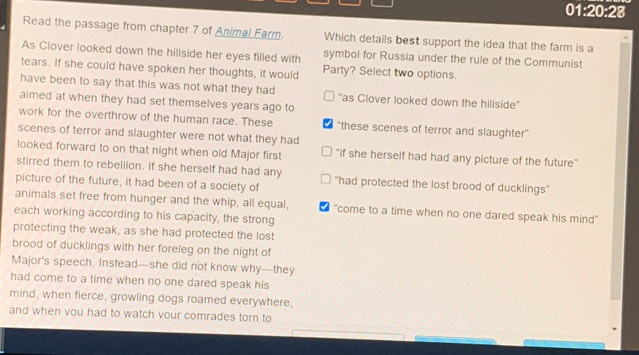 01:20:28
Read the passage from chapter 7 of Animal Farm. Which details best support the idea that the farm is a
As Clover looked down the hillside her eyes filled with symbol for Russia under the rule of the Communist
tears. If she could have spoken her thoughts, it would Party? Select two options.
have been to say that this was not what they had "as Clover looked down the hillside"
aimed at when they had set themselves years ago to
work for the overthrow of the human race. These "these scenes of terror and slaughter"
scenes of terror and slaughter were not what they had
looked forward to on that night when old Major first "if she herself had had any picture of the future"
stirred them to rebellion. If she herself had had any
picture of the future, it had been of a society of “had protected the lost brood of ducklings”
animals set free from hunger and the whip, all equal, "come to a time when no one dared speak his mind"
each working according to his capacity, the strong
protecting the weak, as she had protected the lost
brood of ducklings with her foreleg on the night of
Major's speech. Instead—she did not know why—they
had come to a time when no one dared speak his
mind, when fierce, growling dogs roamed everywhere,
and when vou had to watch vour comrades torn to