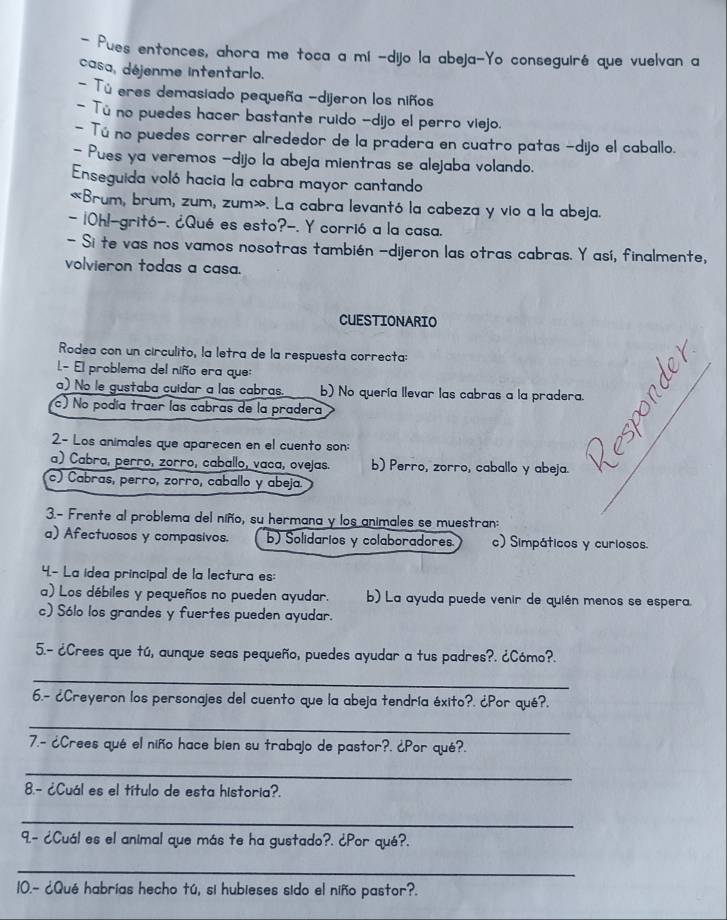 Pues entonces, ahora me toca a mi -dijo la abeja-Yo conseguiré que vuelvan a
casa, déjenme intentarlo.
- Tú eres demasiado pequeña -dijeron los niños
- Tú no puedes hacer bastante ruido -dijo el perro viejo.
- Tú no puedes correr alrededor de la pradera en cuatro patas -dijo el caballo.
- Pues ya veremos -dijo la abeja mientras se alejaba volando.
Enseguida voló hacia la cabra mayor cantando
«Brum, brum, zum, zum». La cabra levantó la cabeza y vio a la abeja.
- 10hl-gritó-. ¿Qué es esto?-. Y corrió a la casa.
- Si te vas nos vamos nosotras también -dijeron las otras cabras. Y así, finalmente,
volvieron todas a casa.
CUESTIONARIO
Rodea con un circulito, la letra de la respuesta correcta:
L- El problema del niño era que:
a) No le gustaba cuídar a las cabras. b) No quería llevar las cabras a la pradera.
c) No podía traer las cabras de la pradera
2- Los animales que aparecen en el cuento son:
a) Cabra, perro, zorro, caballo, vaca, ovejas. b) Perro, zorro, caballo y abeja.
c) Cabras, perro, zorro, caballo y abeja.
3.- Frente al problema del niño, su hermana y los animales se muestran:
a) Afectuosos y compasivos. b) Solidarios y colaboradores c) Simpáticos y curiosos.
4- La idea principal de la lectura es:
a) Los débiles y pequeños no pueden ayudar. b) La ayuda puede venir de quién menos se espera.
c) Sólo los grandes y fuertes pueden ayudar.
5.- ¿Crees que tú, aunque seas pequeño, puedes ayudar a tus padres?. ¿Cómo?.
_
6.- ¿Creyeron los personajes del cuento que la abeja tendría éxito?. ¿Por qué?,
_
7.- ¿Crees qué el niño hace bien su trabajo de pastor?. ¿Por qué?.
_
8.- ¿Cuál es el título de esta historia?.
_
9.- ¿Cuál es el animal que más te ha gustado?. ¿Por qué?.
_
10.- ¿Qué habrías hecho tú, si hubieses sido el niño pastor?.