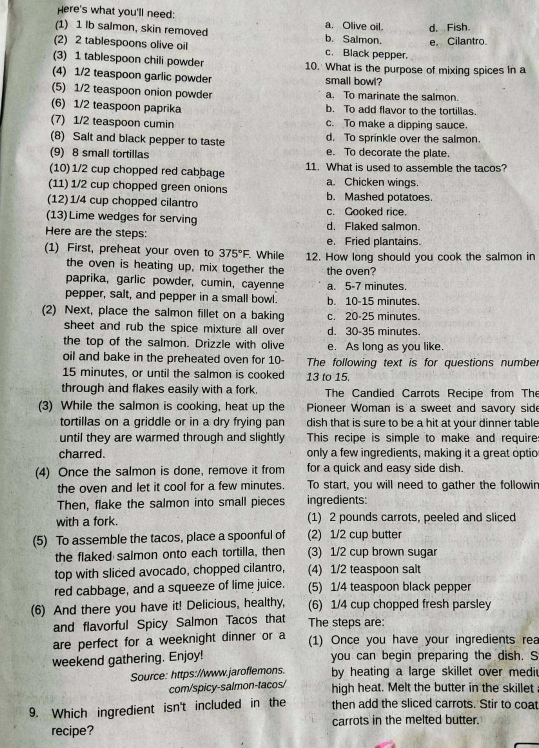 Here's what you'll need:
a. Olive oil.
(1) 1 Ib salmon, skin removed b. Salmon. d. Fish.
e. Cilantro.
(2) 2 tablespoons olive oil c. Black pepper.
(3) 1 tablespoon chili powder 10. What is the purpose of mixing spices in a
(4) 1/2 teaspoon garlic powder small bowl?
(5) 1/2 teaspoon onion powder a. To marinate the salmon.
(6) 1/2 teaspoon paprika b. To add flavor to the tortillas.
(7) 1/2 teaspoon cumin c. To make a dipping sauce.
(8) Salt and black pepper to taste d. To sprinkle over the salmon.
(9) 8 small tortillas
e. To decorate the plate.
11. What is used to assemble the tacos?
(10)1/2 cup chopped red cabbage
a. Chicken wings.
(11) 1/2 cup chopped green onions
(12)1/4 cup chopped cilantro
b. Mashed potatoes.
c. Gooked rice.
(13)Lime wedges for serving
d. Flaked salmon.
Here are the steps:
e. Fried plantains.
(1) First, preheat your oven to 375°F.. While 12. How long should you cook the salmon in
the oven is heating up, mix together the the oven?
paprika, garlic powder, cumin, cayenne a. 5-7 minutes.
pepper, salt, and pepper in a small bowl. b. 10-15 minutes.
(2) Next, place the salmon fillet on a baking c. 20-25 minutes.
sheet and rub the spice mixture all over d. 30-35 minutes.
the top of the salmon. Drizzle with olive e. As long as you like.
oil and bake in the preheated oven for 10- The following text is for questions number
15 minutes, or until the salmon is cooked 13 to 15.
through and flakes easily with a fork. The Candied Carrots Recipe from The
(3) While the salmon is cooking, heat up the Pioneer Woman is a sweet and savory side
tortillas on a griddle or in a dry frying pan dish that is sure to be a hit at your dinner table
until they are warmed through and slightly This recipe is simple to make and require
charred. only a few ingredients, making it a great optio
(4) Once the salmon is done, remove it from for a quick and easy side dish.
the oven and let it cool for a few minutes. To start, you will need to gather the followin
Then, flake the salmon into small pieces ingredients:
with a fork. (1) 2 pounds carrots, peeled and sliced
(5) To assemble the tacos, place a spoonful of (2) 1/2 cup butter
the flaked salmon onto each tortilla, then (3) 1/2 cup brown sugar
top with sliced avocado, chopped cilantro, (4) 1/2 teaspoon salt
red cabbage, and a squeeze of lime juice. (5) 1/4 teaspoon black pepper
(6) And there you have it! Delicious, healthy, (6) 1/4 cup chopped fresh parsley
and flavorful Spicy Salmon Tacos that The steps are:
are perfect for a weeknight dinner or a (1) Once you have your ingredients rea
weekend gathering. Enjoy! you can begin preparing the dish. S
Source: https://www.jaroflemons. by heating a large skillet over mediu
com/spicy-salmon-tacos/ high heat. Melt the butter in the skillet
9. Which ingredient isn't included in the then add the sliced carrots. Stir to coat
carrots in the melted butter.
recipe?