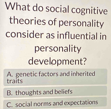 What do social cognitive
theories of personality
consider as influential in
personality
development?
A. genetic factors and inherited
traits
B. thoughts and beliefs
C. social norms and expectations