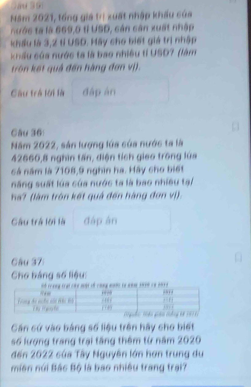 Sâu Sải 
Năm 2021, tổng giá trị xuất nhập khẩu của 
n ưc là 669, 0 tỉ USD, cán cân xuất nhập 
khẩu là 3,2 tỉ USD. Hãy cho biết giá trị nhập 
kKhẩu của nước ta là bao nhiều tỉ USD7 (làm 
trên kết quả đến hàng đơn vị). 
Câu trở lời là đáp àn 
Câu 36: 
Năm 2022, sản lượng lúa của nước ta là
42666, 8 nghìn tấn, diện tích giao trong lúa 
cá năm là 7108, 9 nghìn ha. Hãy cho biết 
năng suất lúa của nước ta là bao nhiều tạ/ 
ha? (làm tròn kết quả đến hàng đơn vị). 
Gâu trá lời là đáp án 
Câu 37 
Cho bảng số liệu: 
th cùng nước ta năm 1010 và 1013
Cán cứ vào bảng số liệu trên hãy cho biết 
số lượng trang trại tăng thêm từ năm 2020 
đến 2622 của Tây Nguyên lớn hơn trung du 
miền núi Bắc Bộ là bao nhiều trang trai?