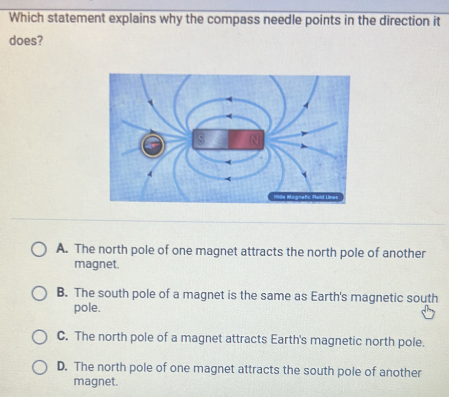 Which statement explains why the compass needle points in the direction it
does?
A. The north pole of one magnet attracts the north pole of another
magnet.
B. The south pole of a magnet is the same as Earth's magnetic south
pole.
C. The north pole of a magnet attracts Earth's magnetic north pole.
D. The north pole of one magnet attracts the south pole of another
magnet.