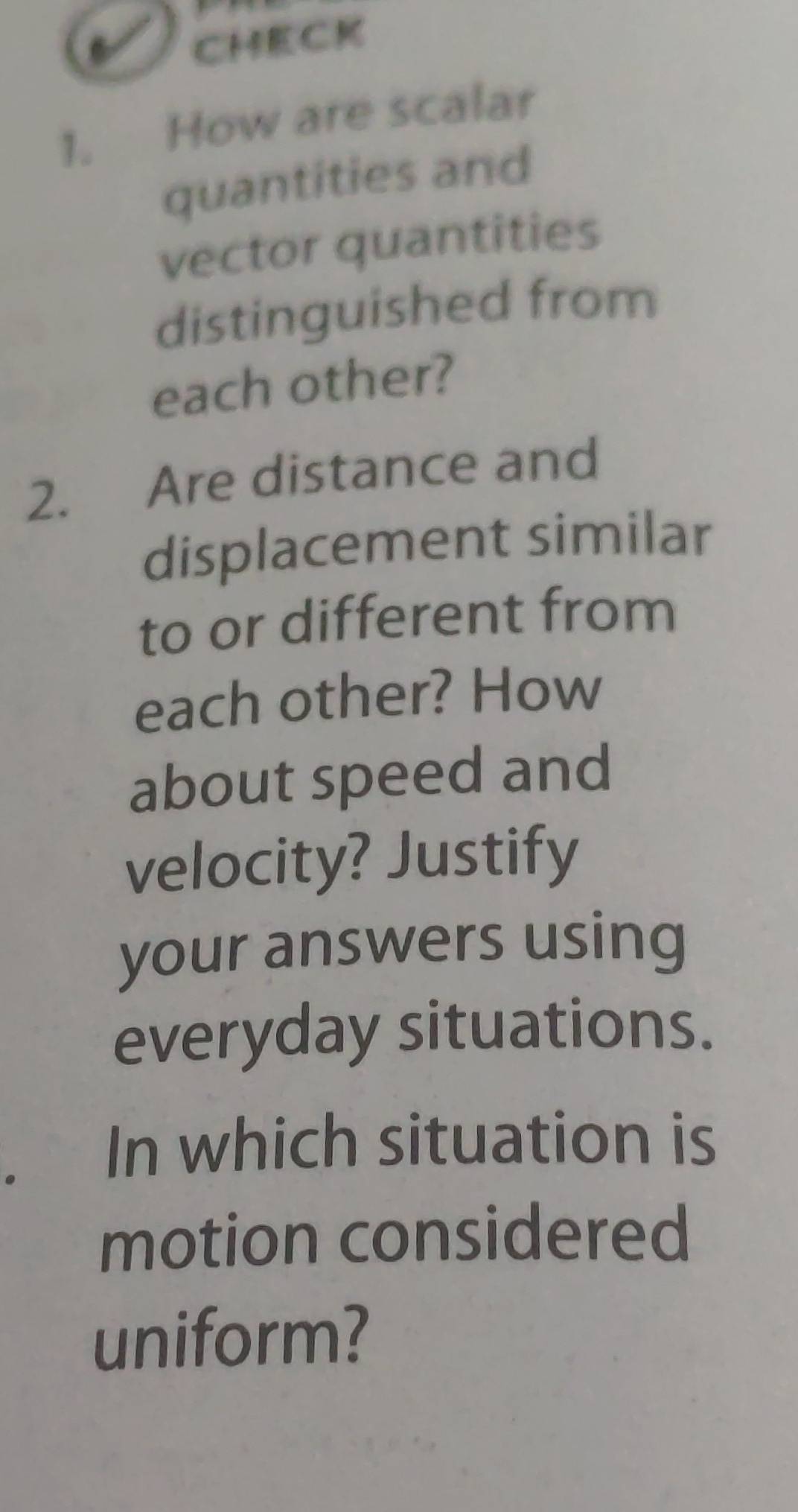 CHECK 
1. How are scalar 
quantities and 
vector quantities 
distinguished from 
each other? 
2. Are distance and 
displacement similar 
to or different from 
each other? How 
about speed and 
velocity? Justify 
your answers using 
everyday situations. 
In which situation is 
motion considered 
uniform?