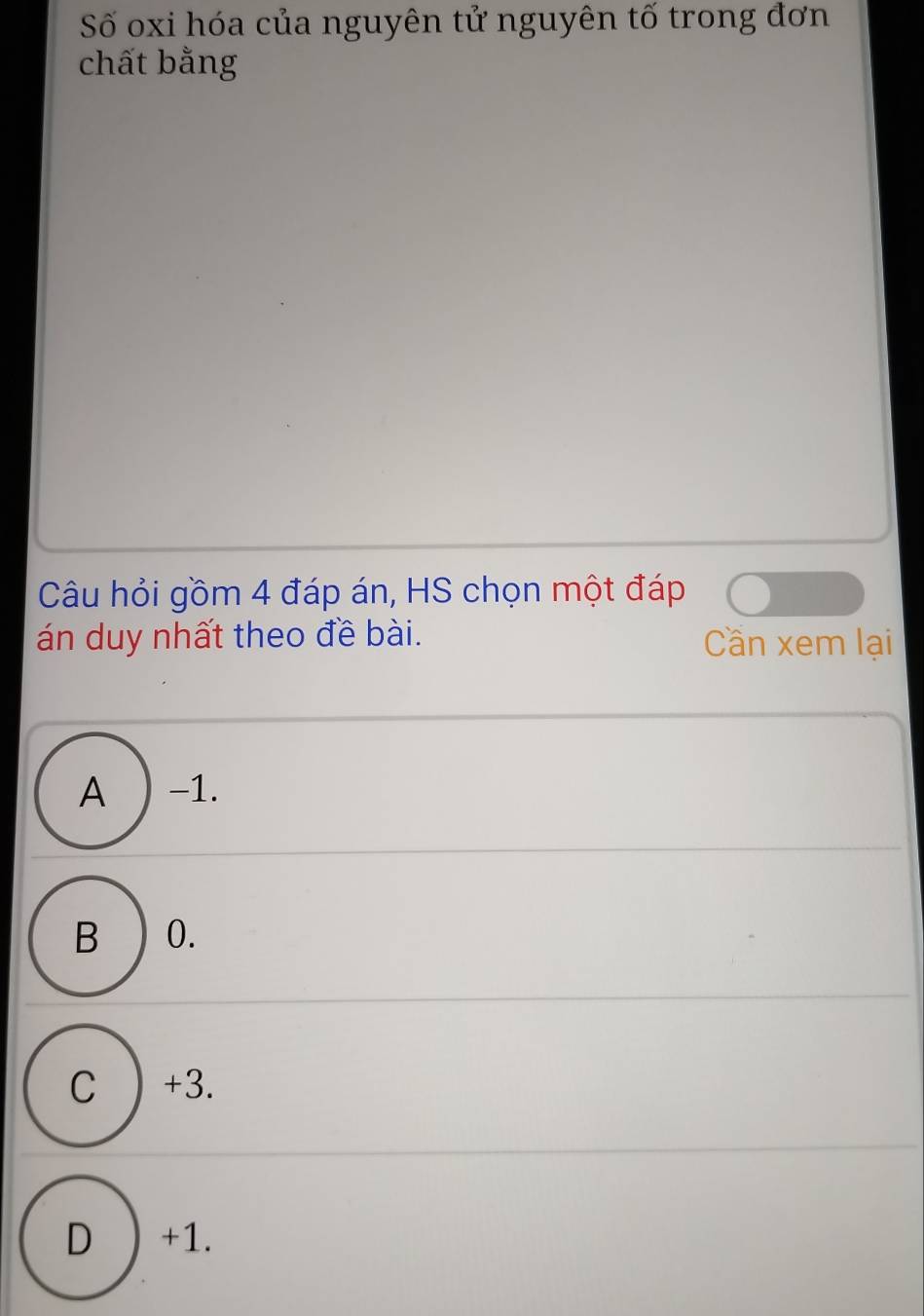 Số oxi hóa của nguyên tử nguyên tố trong đơn
chất bằng
Câu hỏi gồm 4 đáp án, HS chọn một đáp
án duy nhất theo đề bài. Cần xem lại
A ) -1.
B ) 0.
C ) +3.
D ) +1.