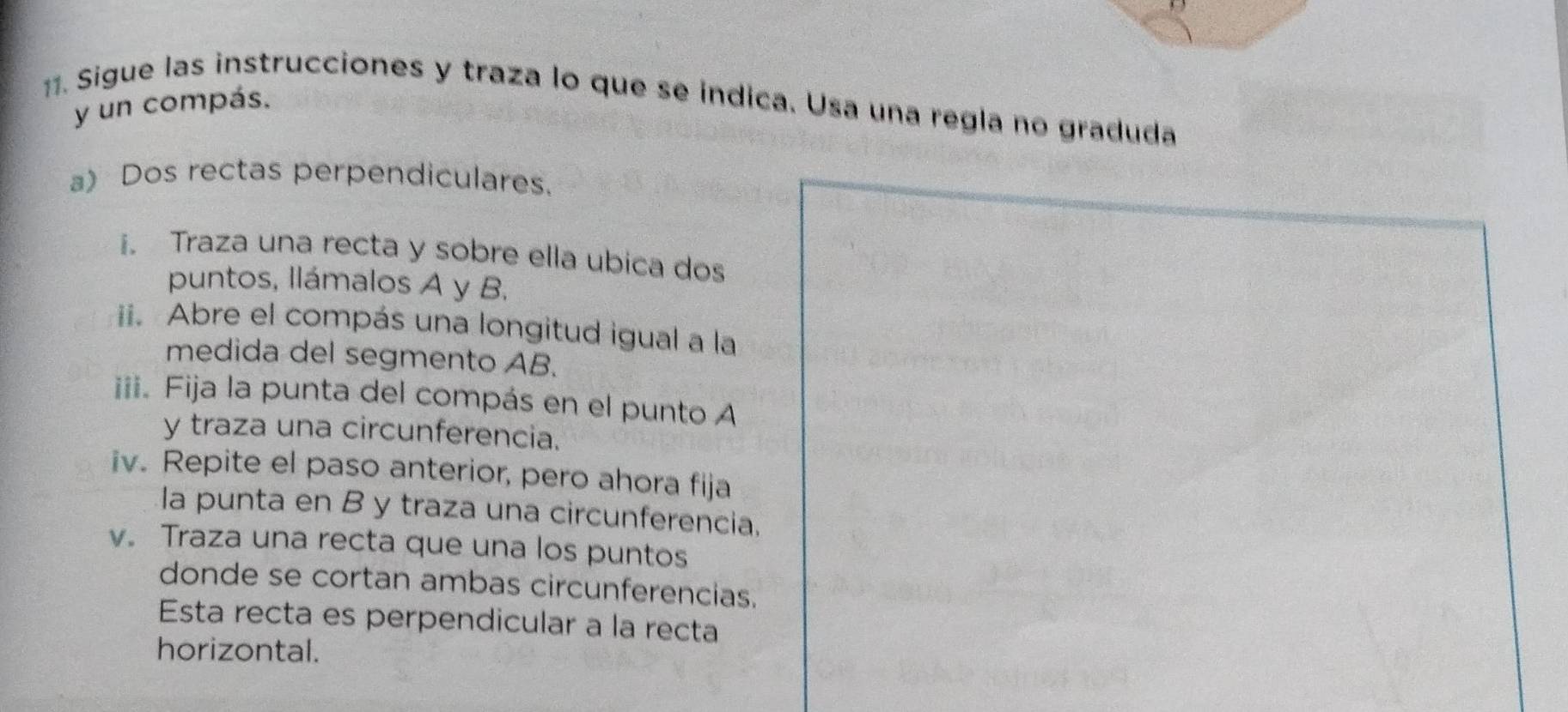 Sigue las instrucciones y traza lo que se índica. Usa una regla no graduda 
y un compás. 
a) Dos rectas perpendiculares. 
i. Traza una recta y sobre ella ubica dos 
puntos, Ilámalos A y B. 
ii. Abre el compás una longitud igual a la 
medida del segmento AB. 
iii. Fija la punta del compás en el punto A
y traza una circunferencia. 
iv. Repite el paso anterior, pero ahora fija 
la punta en B y traza una circunferencia. 
v. Traza una recta que una los puntos 
donde se cortan ambas circunferencias. 
Esta recta es perpendicular a la recta 
horizontal.