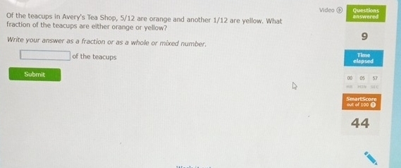 Video Questions 
Of the teacups in Avery's Tea Shop, 5/12 are orange and another 1/12 are yellow. What enswered 
fraction of the teacups are either orange or yellow?
9
Write your answer as a fraction or as a whole or mixed number. 
of the teacups elapsed Time 
Submit 
05 57

out of 100 T SmartScore 
44