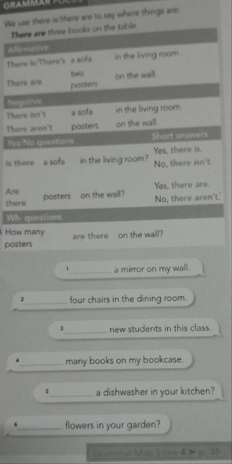 GRAMMAR FO 
Were is/there are to say where things are: 
T 
A 
T 
T 
N 
Th 
Th 
Y 
Is 
Ar 
th 
.' 
W 
Ho 
po 
1_ a mirror on my wall. 
2_ four chairs in the dining room. 
3_ new students in this class. 
4 
_many books on my bookcase. 
5 
_a dishwasher in your kitchen? 
_6 
flowers in your garden? 
Grammar Map Store 4>p.35