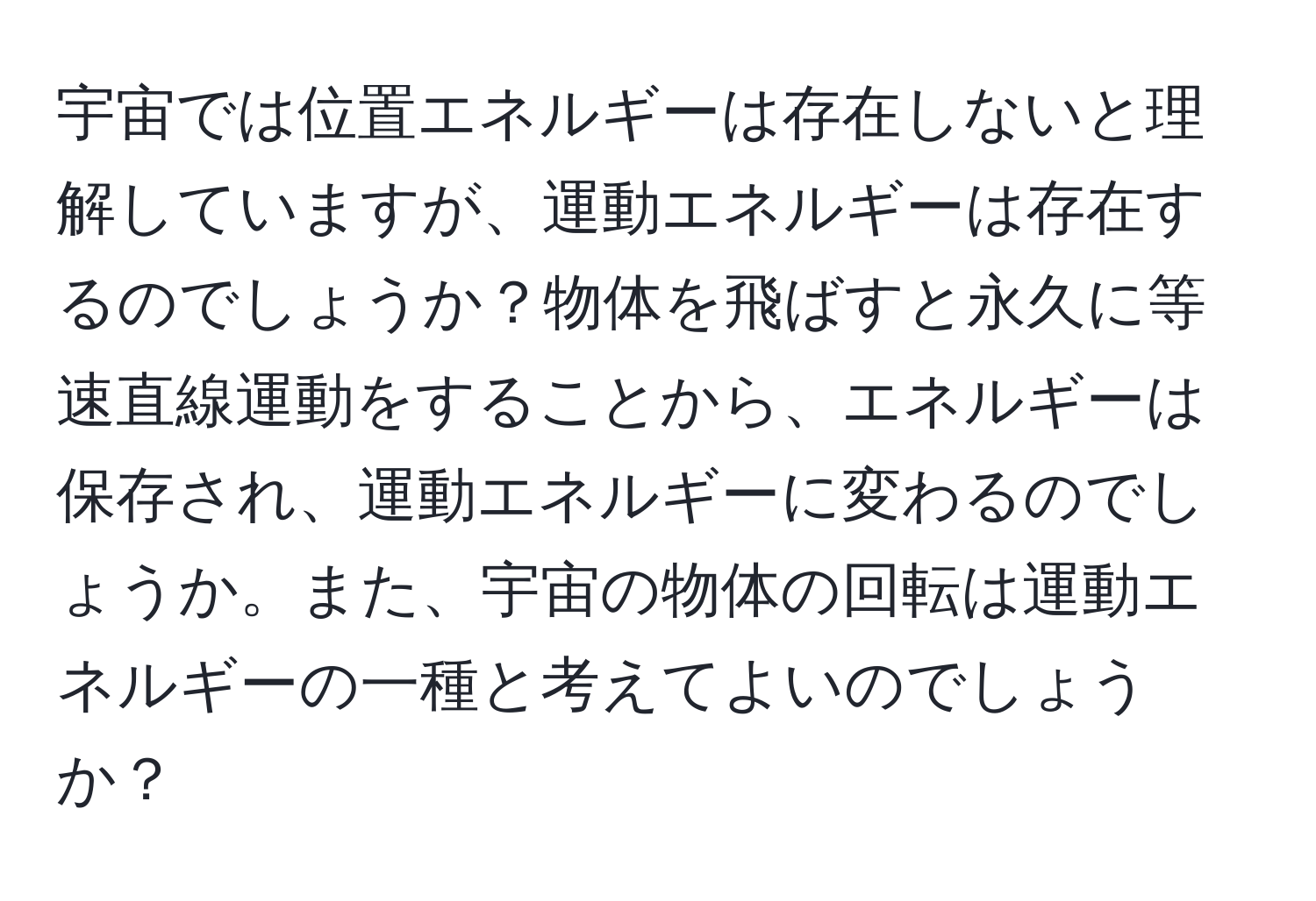 宇宙では位置エネルギーは存在しないと理解していますが、運動エネルギーは存在するのでしょうか？物体を飛ばすと永久に等速直線運動をすることから、エネルギーは保存され、運動エネルギーに変わるのでしょうか。また、宇宙の物体の回転は運動エネルギーの一種と考えてよいのでしょうか？