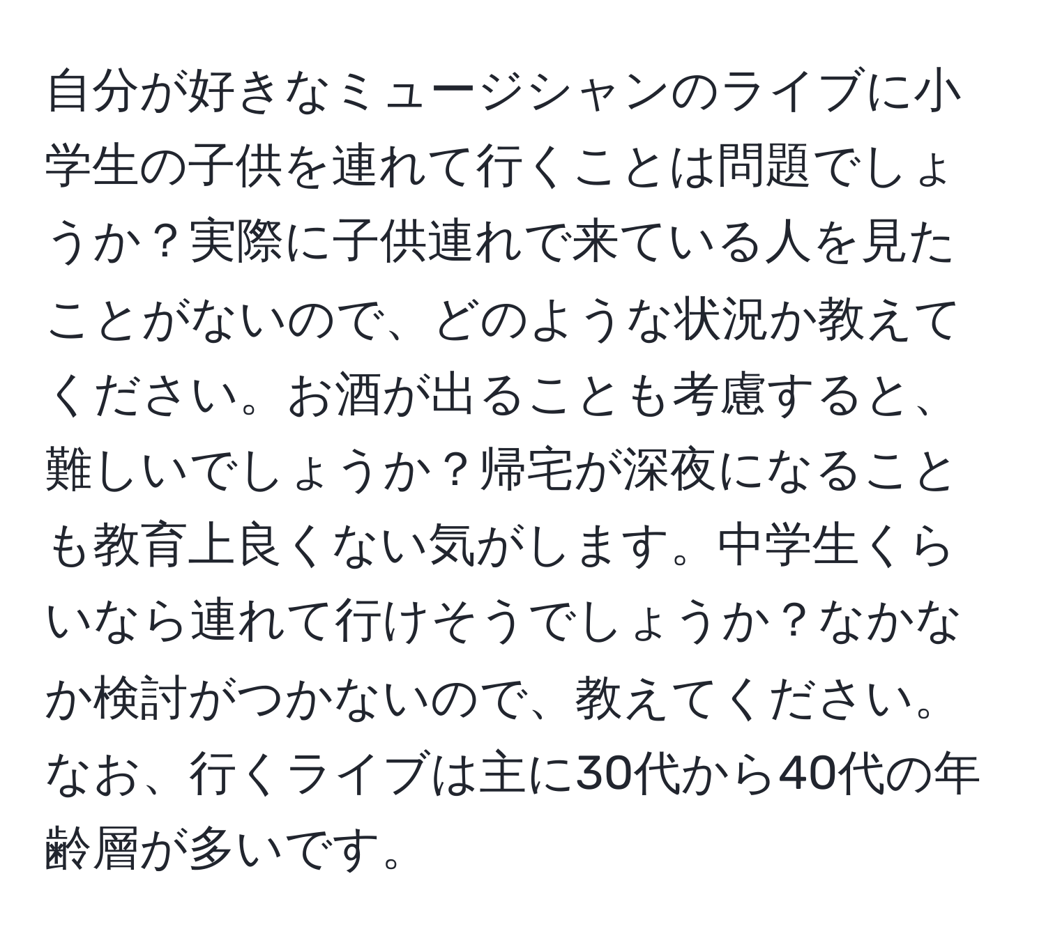 自分が好きなミュージシャンのライブに小学生の子供を連れて行くことは問題でしょうか？実際に子供連れで来ている人を見たことがないので、どのような状況か教えてください。お酒が出ることも考慮すると、難しいでしょうか？帰宅が深夜になることも教育上良くない気がします。中学生くらいなら連れて行けそうでしょうか？なかなか検討がつかないので、教えてください。なお、行くライブは主に30代から40代の年齢層が多いです。