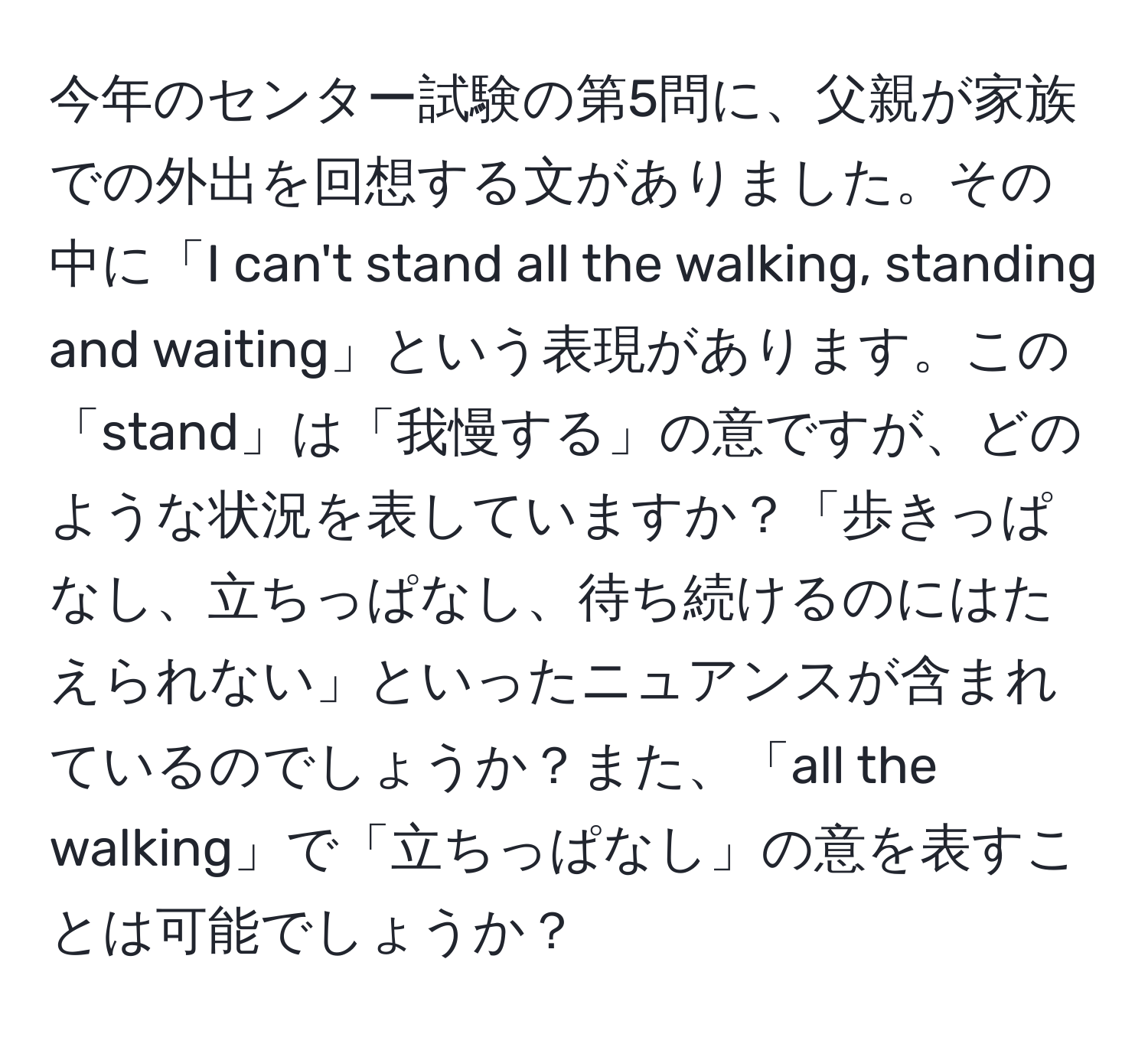 今年のセンター試験の第5問に、父親が家族での外出を回想する文がありました。その中に「I can't stand all the walking, standing and waiting」という表現があります。この「stand」は「我慢する」の意ですが、どのような状況を表していますか？「歩きっぱなし、立ちっぱなし、待ち続けるのにはたえられない」といったニュアンスが含まれているのでしょうか？また、「all the walking」で「立ちっぱなし」の意を表すことは可能でしょうか？