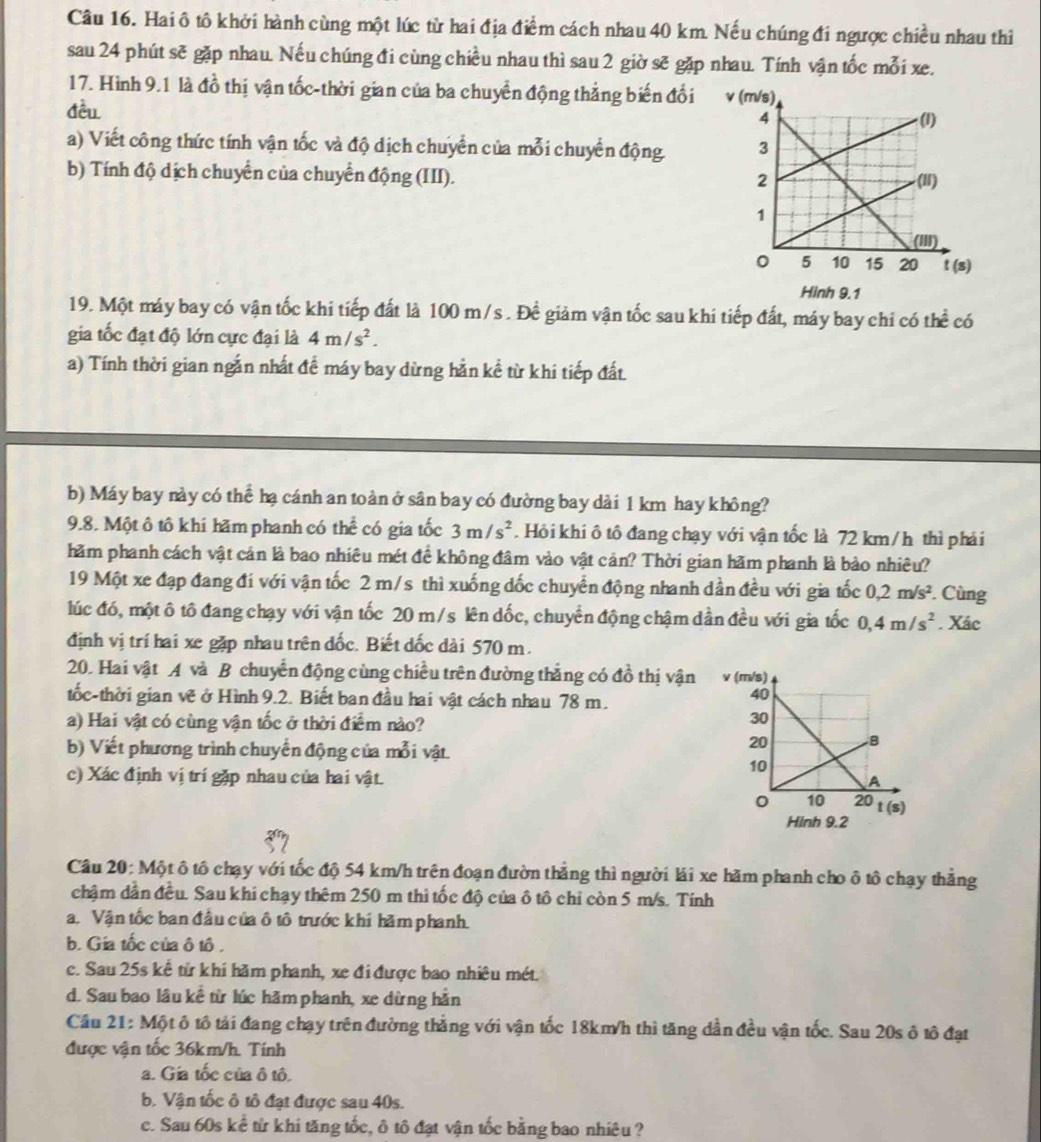 Hai ô tô khởi hành cùng một lúc từ hai địa điểm cách nhau 40 km. Nếu chúng đi ngược chiều nhau thì
sau 24 phút sẽ gặp nhau. Nếu chúng đi cùng chiều nhau thì sau 2 giờ sẽ gặp nhau. Tính vận tốc mỗi xe.
17. Hình 9.1 là đồ thị vận tốc-thời gian của ba chuyển động thẳng biến đổi v
đều
a) Viết công thức tính vận tốc và độ dịch chuyển của mỗi chuyển động 
b) Tính độ dịch chuyển của chuyển động (III). 
Hinh 9.1
19. Một máy bay có vận tốc khi tiếp đất là 100 m/s . Đề giảm vận tốc sau khi tiếp đất, máy bay chi có thể có
gia tốc đạt độ lớn cực đại là 4m/s^2.
a) Tính thời gian ngắn nhất đề máy bay dừng hằn kể từ khi tiếp đất.
b) Máy bay này có thể hạ cánh an toàn ở sân bay có đường bay dài 1 km hay không?
9.8. Một ô tô khi hăm phanh có the^(frac 1)e có gia tốc 3m/s^2. Hỏi khi ô tô đang chạy với vận tốc là 72 km /h thì phải
hăm phanh cách vật cản là bao nhiêu mét để không đâm vào vật cản? Thời gian hãm phanh là bào nhiêu?
19 Một xe đạp đang đi với vận tốc 2 m/s thì xuống dốc chuyển động nhanh dần đều với gia tốc 0,2m/s^2. Cùng
lúc đó, một ô tô đang chạy với vận tốc 20 m/s lên dốc, chuyển động chậm dần đều với gia tốc 0,4m/s^2. Xác
định vị trí hai xe gặp nhau trên đốc. Biết dốc dài 570 m.
20. Hai vật A và B chuyển động cùng chiều trên đường thắng có đồ thị vận 
tốc-thời gian vẽ ở Hình 9.2. Biết ban đầu hai vật cách nhau 78 m.
a) Hai vật có cùng vận tốc ở thời điểm nào?
b) Viết phương trình chuyển động của mỗi vật.
c) Xác định vị trí gặp nhau của hai vật.
Hinh 9.2
Câu 20: Một ô tô chạy với tốc độ 54 km/h trên đoạn đườn thẳng thì người lái xe hãm phanh cho ô tô chạy thẳng
chậm dân đều. Sau khi chạy thêm 250 m thì tốc độ của ô tô chỉ còn 5 m/s. Tính
a. Vận tốc ban đầu của ô tô trước khí hãm phanh.
b. Gia tốc của ô tô .
c. Sau 25s kể từ khí hãm phanh, xe đi được bao nhiêu mét.
d. Sau bao lâu kể từ lúc hãmphanh, xe dừng hằn
Cầu 21: Một ô tô tải đang chạy trên đường thắng với vận tốc 18km/h thì tăng dần đều vận tốc. Sau 20s ô tô đạt
được vận tốc 36km/h. Tính
a. Gia tốc của ô tô.
b. Vận tốc ô tô đạt được sau 40s.
c. Sau 60s kể từ khi tăng tốc, ô tô đạt vận tốc bằng bao nhiêu ?