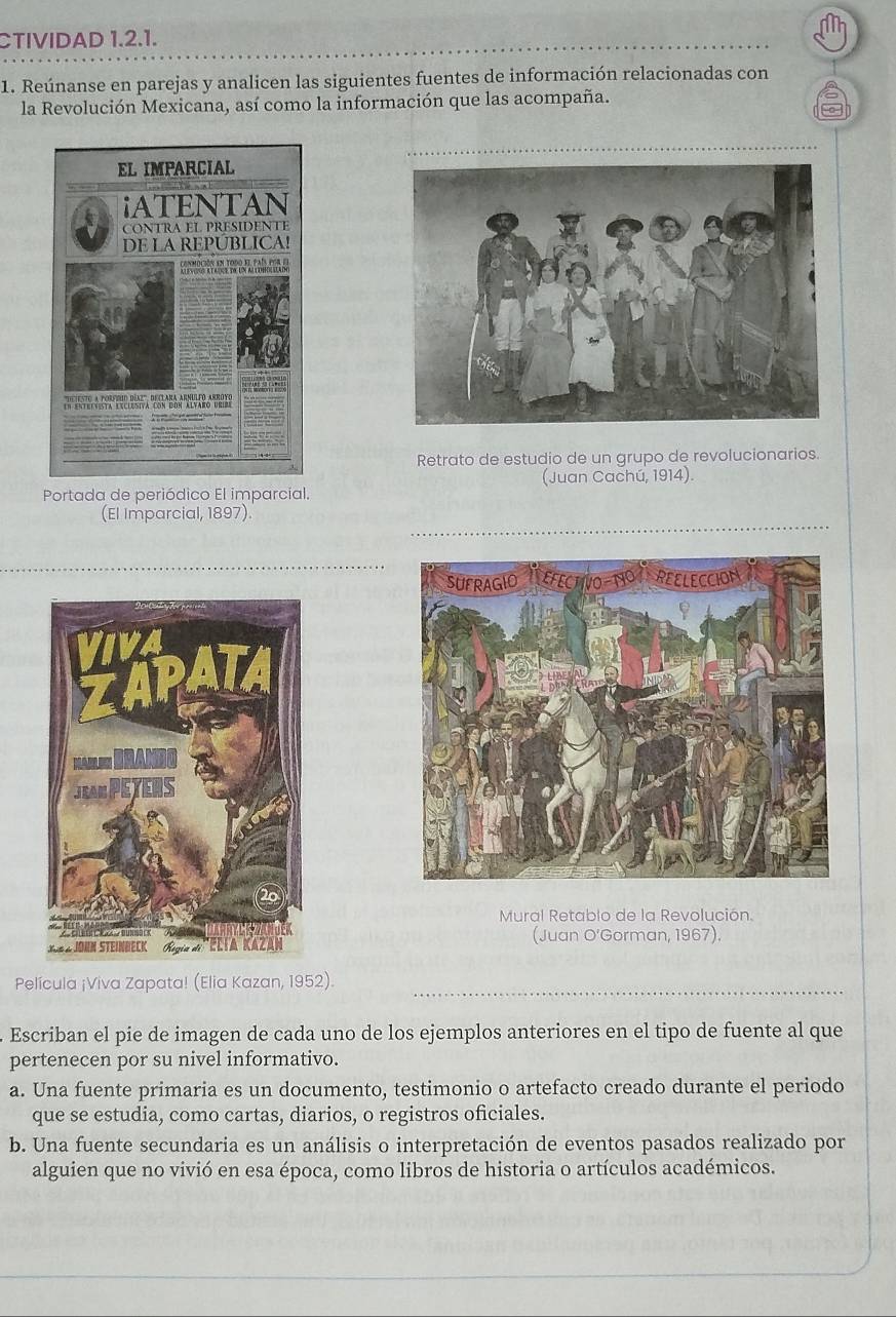 CTIVIDAD 1.2.1.
1. Reúnanse en parejas y analicen las siguientes fuentes de información relacionadas con
la Revolución Mexicana, así como la información que las acompaña.
Retrato de estudio de un grupo de revolucionarios.
Portada de periódico El imparcial. (Juan Cachú, 1914).
(El Imparcial, 1897).
Mural Retablo de la Revolución.
(Juan O'Gorman, 1967).
Película ¡Viva Zapata! (Elia Kazan, 1952).
Escriban el pie de imagen de cada uno de los ejemplos anteriores en el tipo de fuente al que
pertenecen por su nivel informativo.
a. Una fuente primaria es un documento, testimonio o artefacto creado durante el periodo
que se estudia, como cartas, diarios, o registros oficiales.
b. Una fuente secundaria es un análisis o interpretación de eventos pasados realizado por
alguien que no vivió en esa época, como libros de historia o artículos académicos.