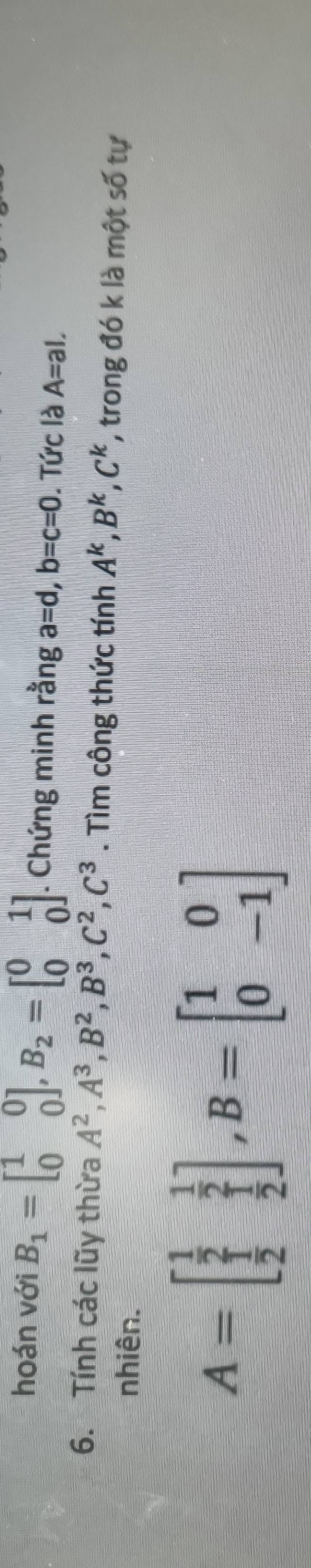 hoán với B_1=beginbmatrix 1&0 0&0endbmatrix , B_2=beginbmatrix 0&1 0&0endbmatrix. Chứng minh rằng a=d, b=c=0. Tức là A=al. 
6. Tính các lũy thừa A^2, A^3, B^2, B^3, C^2, C^3. Tìm công thức tính A^k, B^k, C^k , trong đó k là một số tự 
nhiên.
A=beginbmatrix  1/2 & 1/2   1/2 & 1/2 endbmatrix , B=beginbmatrix 1&0 0&-1endbmatrix