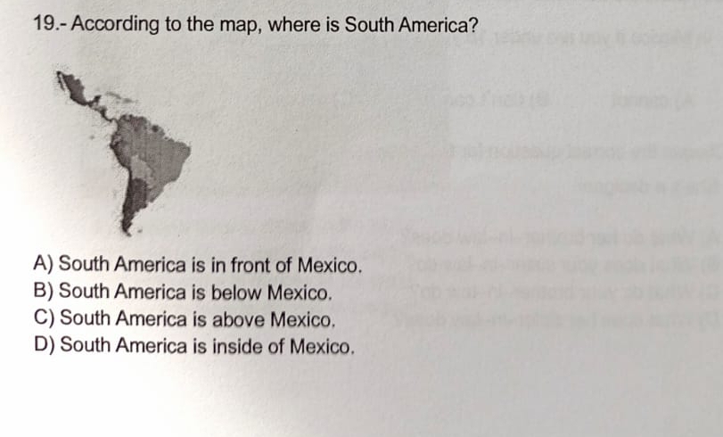 19.- According to the map, where is South America?
A) South America is in front of Mexico.
B) South America is below Mexico.
C) South America is above Mexico.
D) South America is inside of Mexico.