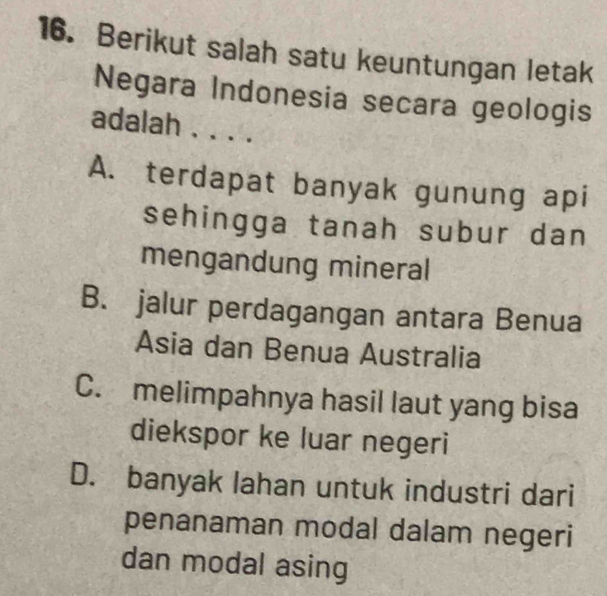 Berikut salah satu keuntungan letak
Negara Indonesia secara geologis
adalah . . . .
A. terdapat banyak gunung api
sehingga tanah subur dan
mengandung mineral
B. jalur perdagangan antara Benua
Asia dan Benua Australia
C. melimpahnya hasil laut yang bisa
diekspor ke luar negeri
D. banyak lahan untuk industri dari
penanaman modal dalam negeri
dan modal asing