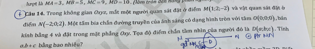 lượt là MA=3, MB=5, MC=9, MD=10. (làm tròn đến hăng phủ 
+ Câu 14. Trong không gian Oxyz, mắt một người quan sát đặt ở điểm M(1;2;-2) và vật quan sát đặt ở 
điểm N(-2;0;2). Một tấm bia chắn đường truyền của ánh sáng có dạng hình tròn với tâm O(0;0;0) ,bán 
kính bằng 4 và đặt trong mặt phẳng Oxy. Tọa độ điểm chấn tầm nhìn của người đó là D(a;b;c). Tính 
a. b+c bằng bao nhiêu?