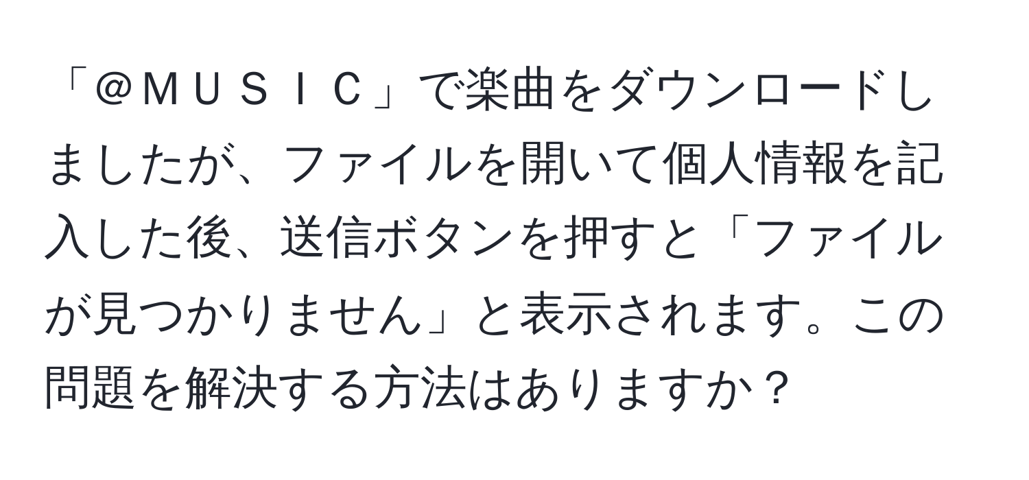 「＠ＭＵＳＩＣ」で楽曲をダウンロードしましたが、ファイルを開いて個人情報を記入した後、送信ボタンを押すと「ファイルが見つかりません」と表示されます。この問題を解決する方法はありますか？