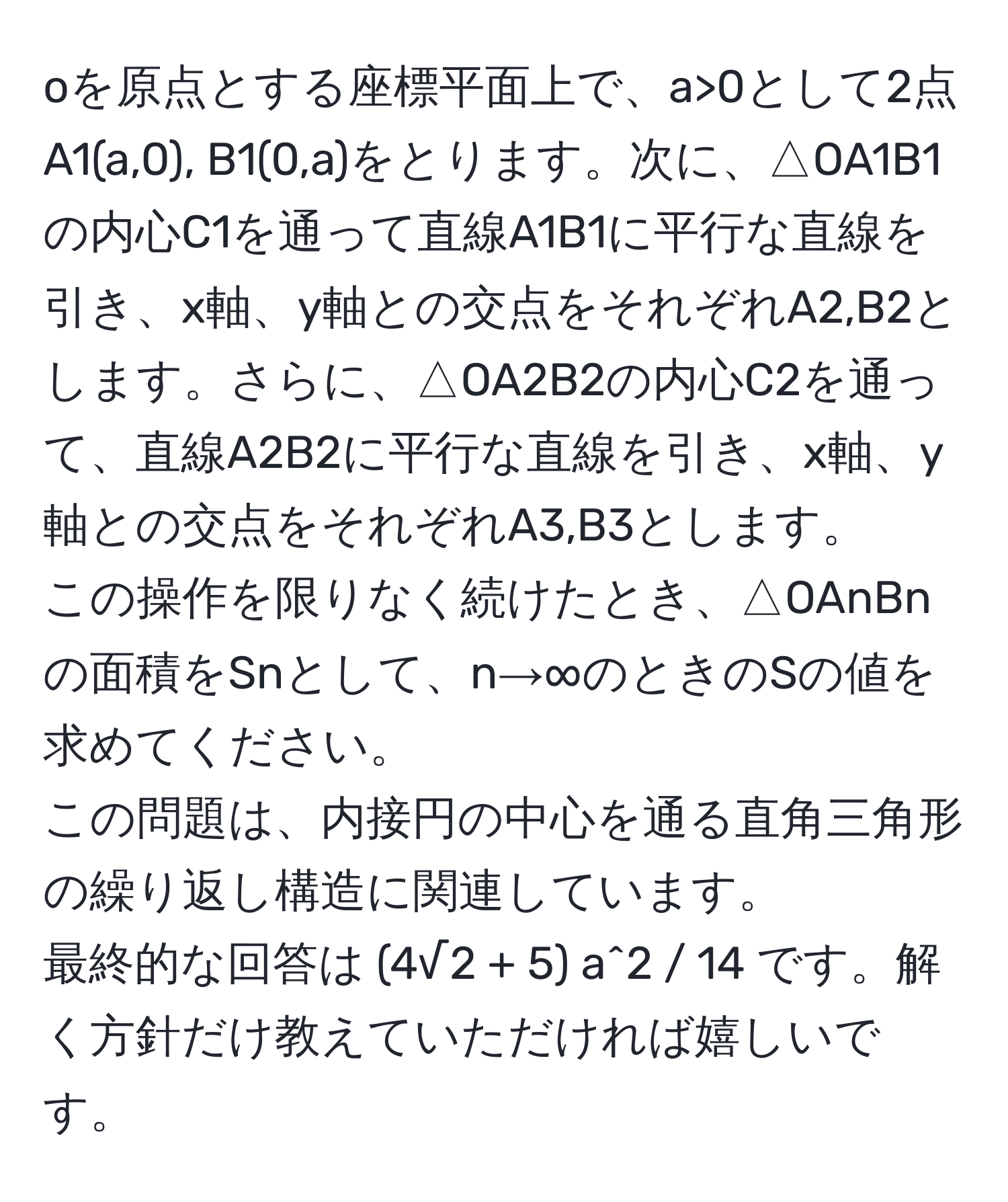 oを原点とする座標平面上で、a>0として2点  
A1(a,0), B1(0,a)をとります。次に、△OA1B1の内心C1を通って直線A1B1に平行な直線を引き、x軸、y軸との交点をそれぞれA2,B2とします。さらに、△OA2B2の内心C2を通って、直線A2B2に平行な直線を引き、x軸、y軸との交点をそれぞれA3,B3とします。  
この操作を限りなく続けたとき、△OAnBnの面積をSnとして、n→∞のときのSの値を求めてください。  
この問題は、内接円の中心を通る直角三角形の繰り返し構造に関連しています。  
最終的な回答は (4√2 + 5) a^2 / 14 です。解く方針だけ教えていただければ嬉しいです。