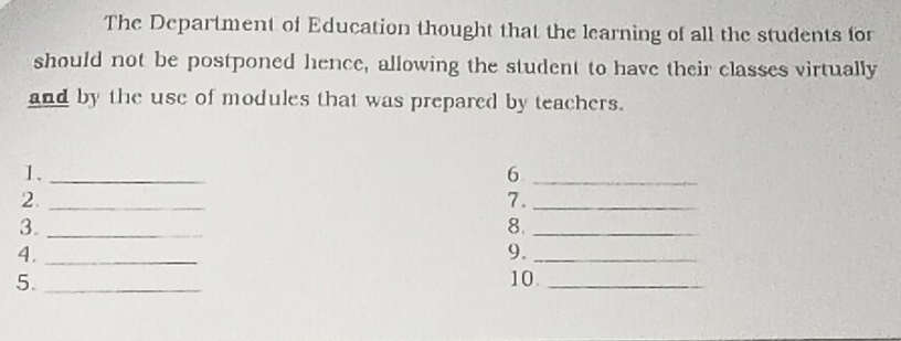 The Department of Education thought that the learning of all the students for 
should not be postponed hence, allowing the student to have their classes virtually 
and by the use of modules that was prepared by teachers. 
1._ 
_6 
2._ 
7._ 
3._ 
8._ 
4._ 
9._ 
5. _10._