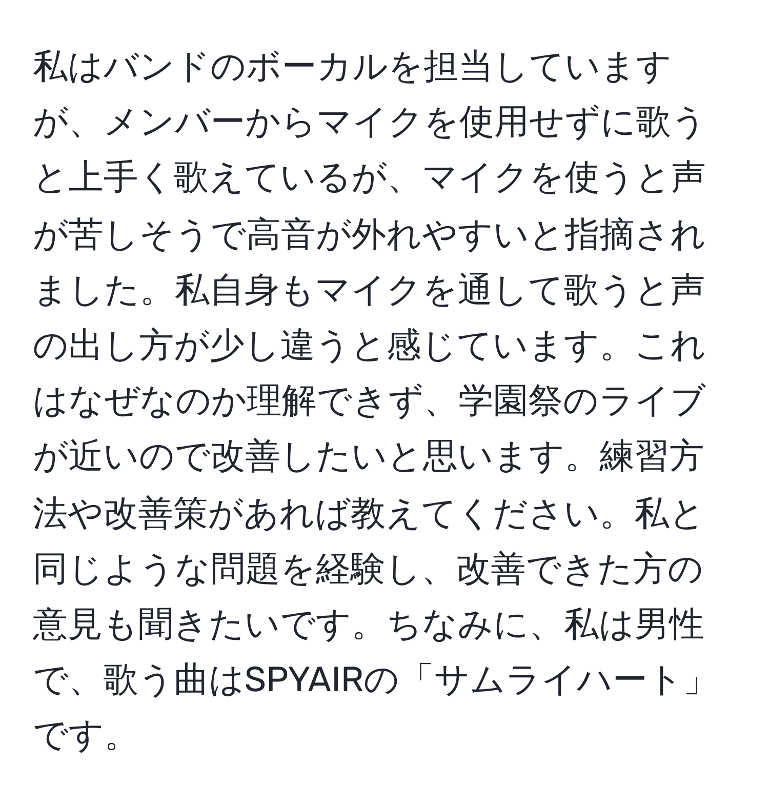 私はバンドのボーカルを担当していますが、メンバーからマイクを使用せずに歌うと上手く歌えているが、マイクを使うと声が苦しそうで高音が外れやすいと指摘されました。私自身もマイクを通して歌うと声の出し方が少し違うと感じています。これはなぜなのか理解できず、学園祭のライブが近いので改善したいと思います。練習方法や改善策があれば教えてください。私と同じような問題を経験し、改善できた方の意見も聞きたいです。ちなみに、私は男性で、歌う曲はSPYAIRの「サムライハート」です。