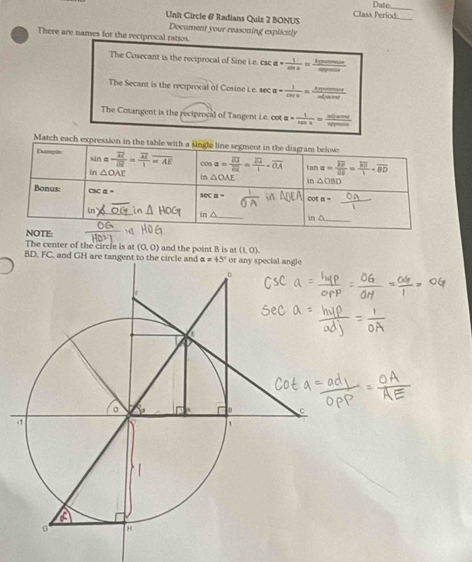 Date_
Class Period:
Unit Circle @ Radians Quiz 2 BONUS
Document your reasoning explicitly
There are names for the reciprocal ratios.
The Cosecant is the reciprocal of Sine Le. csc alpha = 1/sin alpha  =frac bvotenusee
The Secant is the reciprocal of Cosine Le. sec alpha = 1/cos alpha  = hypotenuse/adjacour 
The Cotangent is the reciproça) of Tangent i.e. cot alpha = 1/tan alpha  = adjacent/vypounu 
Match each e
The center of the circle is at (0,0) and the point B is at (1,0).
BD, FC, and