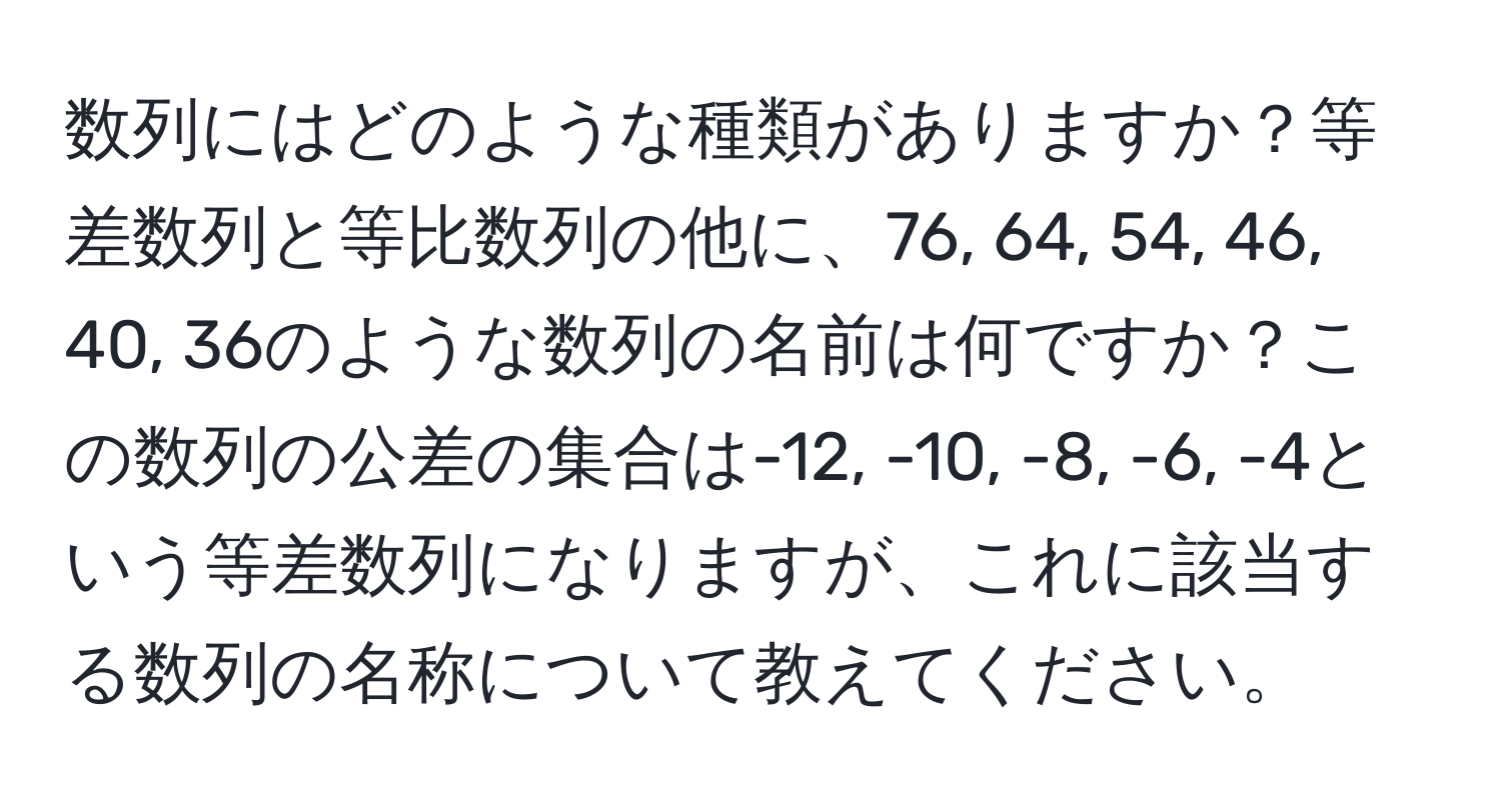 数列にはどのような種類がありますか？等差数列と等比数列の他に、76, 64, 54, 46, 40, 36のような数列の名前は何ですか？この数列の公差の集合は-12, -10, -8, -6, -4という等差数列になりますが、これに該当する数列の名称について教えてください。