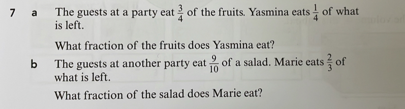 a The guests at a party eat  3/4  of the fruits. Yasmina eats  1/4  of what 
is left. 
What fraction of the fruits does Yasmina eat? 
b The guests at another party eat  9/10  of a salad. Marie eats  2/3  of 
what is left. 
What fraction of the salad does Marie eat?