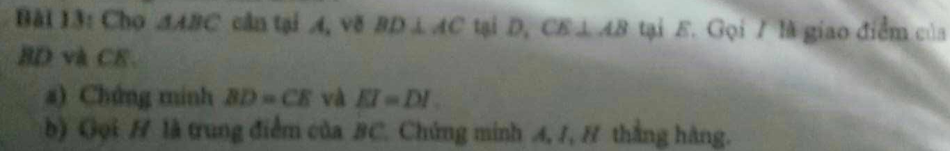 Cho △ ABC cân tại A, v8 BD⊥ AC tại D. CE⊥ AB tại E. Gọi 7 là giao điểm của
BD và CE. 
a) Chứng minh BD=CE và EI=DI. 
b) Gọi H là trung điểm của BC. Chứng minh A, 1, H thắng hàng.