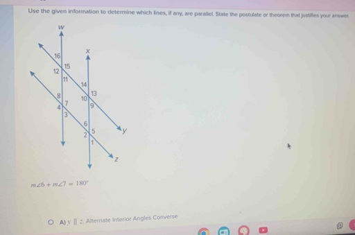 Use the given information to determine which lines, if any, are parallel. State the postulate or theorem that justifies your answer.
m∠ 6+m∠ 7=180°
A) y Ⅱ z. Alternate Interior Angles Converse