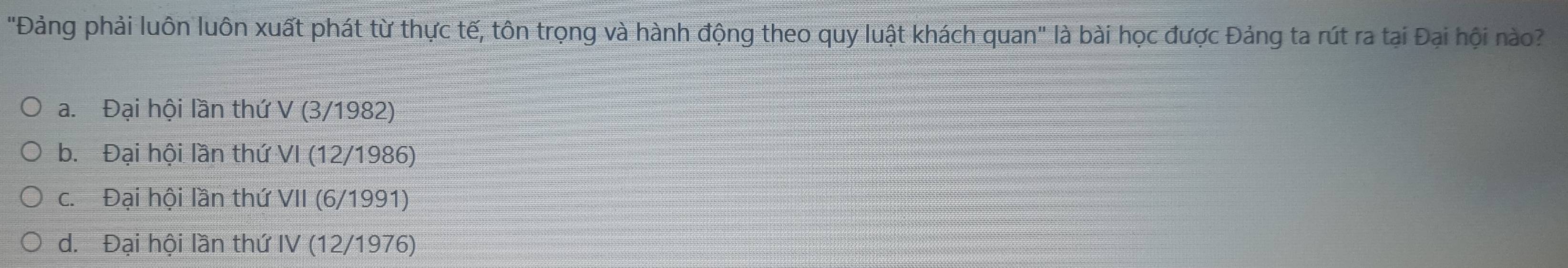 "Đảng phải luôn luôn xuất phát từ thực tế, tôn trọng và hành động theo quy luật khách quan" là bài học được Đảng ta rút ra tại Đại hội nào?
a. Đại hội lần thứ V (3/1982)
b. Đại hội lần thứ VI (12/1986)
c. Đại hội lần thứ VII (6/1991)
d. Đại hội lần thứ IV (12/1976)