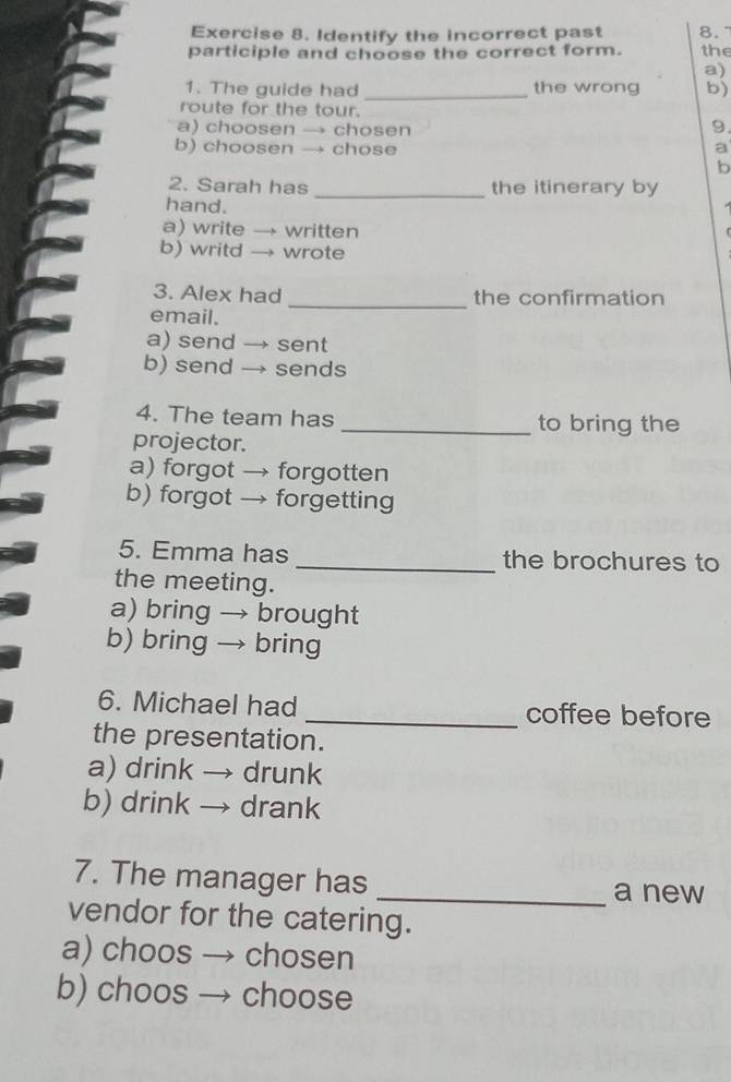 Identify the incorrect past 8.
participle and choose the correct form. the
a)
1. The guide had _the wrong b)
route for the tour.
a) choosen — » chosen
9.
b) choosen → chose a
b
2. Sarah has _the itinerary by
hand.
a) write → written
b) writd wrote
3. Alex had the confirmation
email.
_
a) send → sent
b) send → sends
4. The team has _to bring the
projector.
a) forgot → forgotten
b) forgot → forgetting
5. Emma has _the brochures to
the meeting.
a) bring → brought
b) bring → bring
6. Michael had _coffee before
the presentation.
a) drink → drunk
b) drink → drank
7. The manager has _a new
vendor for the catering.
a) choos → chosen
b) choos → choose